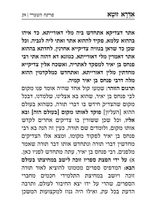 ‫ט‬‫ז‬ ‫רא‬‫א‬‫א‬ ְִָָ‫השעﬧ‬ ‫פﬨח‬|29
‫איהו‬ ‫כד‬ ,‫דאורייתא‬ ‫מלי‬ ‫ביה‬ ‫אתחדש‬ ‫דצדיקא‬ ‫אתר‬
‫וכל‬ ,‫לגביה‬ ‫ליה‬ ‫ואתי‬ ‫אתר‬ ‫לההוא‬ ‫פקיד‬ ,‫עלמא‬ ‫בההוא‬
‫בההוא‬ ‫לחדתא‬ ,‫אחרני‬ ‫צדיקייא‬ ‫בגוויה‬ ‫שרא‬ ‫כד‬ ‫שכ‬
‫רבי‬ ‫אתי‬ ‫דהוה‬ ‫דא‬ ‫כגוונא‬ ,‫דאורייתא‬ ‫מלי‬ ‫דאמרי‬ ‫אתר‬
‫צדיקייא‬ ‫אלי‬ ‫ואשכח‬ ,‫לאתריה‬ ‫למפקד‬ ‫יאיר‬ ‫ב‬ ‫פנחס‬
‫ההוא‬ ‫כמלקדמי‬ ‫ואתחדש‬ ,‫דאורייתא‬ ‫מלי‬ ‫מחדתי‬
.‫קמיה‬ ‫יאיר‬ ‫ב‬ ‫פנחס‬ ‫דרבי‬ ‫מלה‬
‫הזוהר‬ ‫תרגו‬‫מקו‬ ‫פנו‬ ‫אומר‬ ‫שהיה‬ ‫אחד‬ ‫קול‬ ‫שמעו‬ :
‫דבכל‬ ,‫שלמדנו‬ ,‫אצלינו‬ ‫בא‬ ‫שהוא‬ ,‫יאיר‬ ‫ב‬ ‫פנחס‬ ‫לבי‬
‫בעול‬ ‫כשהוא‬ ,‫תורה‬ ‫דברי‬ ‫בו‬ ‫חידש‬ ‫שהצדיק‬ ‫מקו‬
[‫]העליו‬ ‫ההוא‬‫ובא‬ [‫הזה‬ ‫]בעול‬ ‫מקו‬ ‫לאותו‬ ‫פוקד‬
‫אליו‬‫לקדש‬ ‫אחרי‬ ‫צדיקי‬ ‫בו‬ ‫ששורי‬ ‫שכ‬ ‫וכל‬ ,
‫רבי‬ ‫בא‬ ‫הנה‬ ‫זה‬ ‫כעי‬ ,‫תורה‬ ‫ש‬ ‫ולומדי‬ ,‫מקו‬ ‫אותו‬
‫הצדיקי‬ ‫אלו‬ ‫ומצא‬ ,‫מקומו‬ ‫לפקוד‬ ‫יאיר‬ ‫ב‬ ‫פנחס‬
‫שאמר‬ ‫תורה‬ ‫דבר‬ ‫אותו‬ ‫ונתחדש‬ ‫תורה‬ ‫דברי‬ ‫מחדשי‬
.‫כא‬ ‫לפניו‬ ‫מתחדש‬ ‫עתה‬ ,‫יאיר‬ ‫ב‬ ‫פנחס‬ ‫רבי‬ ,‫מלפני‬
(‫א‬‫בעול‬ ‫במחיצתו‬ ‫לישב‬ ‫זוכה‬ ‫ספריו‬ ‫הפצת‬ ‫ידי‬ ‫על‬
:‫הבא‬‫תורה‬ ‫לאור‬ ‫להוציא‬ ‫מממונו‬ ‫ספרי‬ ‫המדפיס‬
‫מחברי‬ ‫חכמי‬ ‫התלמידי‬ ‫במחיצת‬ ‫ויושב‬ ‫זוכה‬
‫ותרבה‬ ,‫לעול‬ ‫החיבור‬ ‫יצא‬ ‫ידו‬ ‫על‬ ‫שהרי‬ ,‫הספרי‬
‫המשכ‬ ‫למקצועות‬ ‫גנוז‬ ‫היה‬ ‫ואילו‬ ,‫עת‬ ‫בכל‬ ‫הדעת‬
 
