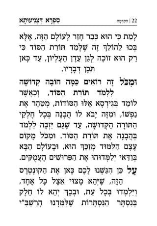 ‫תא‬‫צניע‬ ‫ספרא‬ְְְִִָָ 22|‫מה‬‫הק‬ְַָָ
‫א‬‫א‬ ,‫ה‬‫ה‬ ‫לם‬‫לע‬ ‫חזר‬ ‫בר‬ ‫א‬‫ה‬ ‫י‬ ‫למת‬ְִֵֶֶַַַָָָָָ
‫י‬ ‫ד‬‫ה‬ ‫רת‬ ‫מד‬ ‫זה‬ ‫ל‬‫לה‬ ‫כ‬ְִֵֶֶַַַַָ
‫אן‬ ‫עד‬ ,‫ן‬‫העלי‬ ‫עדן‬ ‫לגן‬ ‫כה‬‫ז‬ ‫א‬‫ה‬ ‫רק‬ְְֵֶֶֶַַַָָ
.‫בריו‬ ‫כן‬ְֶָָֹ
‫ל‬ ּ‫כ‬‫מ‬ּ‫ו‬‫ה‬‫קד‬ ‫בה‬‫ח‬ ‫ה‬ ‫אים‬‫ר‬ ‫זה‬ ְִֶַָָָ
‫ד‬‫ה‬ ‫רת‬ ‫ללמד‬‫ר‬‫וכא‬ , ְְֲִֶַַַֹ
‫את‬ ‫מטהר‬ ,‫ת‬‫ד‬‫ה‬ ‫א‬ ‫גירסא‬ ‫מד‬‫ל‬ְְְִֵֵֵֶַַָ
‫חלקי‬ ‫כל‬ ‫הבנה‬ ‫ל‬ ‫יבא‬ ‫ה‬‫מ‬ ,‫נפ‬ְְְֲִֵֶֶַָָָָֹ
‫ללמד‬ ‫ה‬‫ז‬ ‫ם‬ ‫עד‬ ,‫ה‬‫ד‬‫ה‬ ‫רה‬‫ה‬ְְְִִֶֶַַַַָָֹ
‫ם‬‫מק‬ ‫ל‬‫מ‬ .‫ד‬‫ה‬ ‫רת‬ ‫את‬ ‫הבנה‬ְֲִֶַַָָָֹ
‫א‬‫ה‬ ‫לם‬‫בע‬ ,‫א‬‫ה‬ ‫מז‬ ‫ד‬‫ה‬ ‫עצם‬ְִֵֶֶַַַָָָ
.‫ים‬‫העמ‬ ‫ים‬‫ר‬‫ה‬ ‫את‬ ‫ה‬‫ד‬‫יל‬ ‫אי‬‫ו‬ְְְֲִִֵֶַַַַָֻ
‫על‬‫נטרס‬‫ה‬ ‫את‬ ‫אן‬ ‫לכם‬ ‫נ‬‫ה‬ ‫ן‬ ְְְִֵֶֶֶַַָָ
,‫אחד‬ ‫ל‬ ‫אצל‬ ‫י‬‫מצ‬ ‫הא‬ ,‫ה‬‫ה‬ְֵֵֶֶֶֶַָָָ
‫חלק‬ ‫ל‬ ‫יהא‬ ‫בכ‬ ,‫עת‬ ‫כל‬ ‫למד‬‫ו‬ְְְְְְִֵֵֵֶָָ
‫"י‬‫הר‬ ‫דנ‬ ‫ת‬‫ר‬‫ס‬‫ה‬ ‫ר‬‫נס‬ְְְְְִִִִֶַַָָָָ
 
