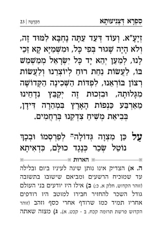 ‫תא‬‫צניע‬ ‫ספרא‬ְְְִִָָ‫מה‬‫הק‬|23 ְַָָ
,‫זה‬ ‫ד‬‫ל‬ ‫א‬‫נח‬ ‫ה‬‫ע‬ ‫עד‬ ‫ד‬‫וע‬ .‫זיע"א‬ְְְְִֶֶַַָָָָ
‫זכי‬ ‫קא‬ ‫א‬‫מ‬‫מ‬ ,‫ל‬ ‫פי‬ ‫ר‬‫ג‬ ‫היה‬ ‫ולא‬ְְְִִֵַַָָָָָָֹ
‫מ‬‫ממ‬ ‫ראל‬‫י‬ ‫ל‬ ‫יד‬ ‫יהא‬ ‫למען‬ ,‫לנ‬ְְְְְִֵֵֵַַַָָָָ
‫ת‬‫ולע‬ ‫צרנ‬‫לי‬ ‫ח‬‫ר‬ ‫נחת‬ ‫ת‬‫לע‬ ,ְְְֲֲֵַַַַַ
‫ה‬‫ד‬‫ה‬ ‫כינה‬‫ה‬ ‫ת‬‫לפ‬ ,‫ראנ‬ ‫ן‬‫רצ‬ְְְְְִִֵַַָָ
‫נדחינ‬ ‫ץ‬‫יק‬ ‫זה‬ ‫ת‬‫בזכ‬ ,‫ת‬‫ל‬‫מ‬ְְִִִֵֵֶַָָָ
,‫ידן‬ ‫מהרה‬ ‫הארץ‬ ‫ת‬‫נפ‬ ‫ע‬‫מאר‬ְְְִִֵֵֶַַַָָָָ
.‫רחמים‬ ‫צדקנ‬ ‫יח‬‫מ‬ ‫ביאת‬ְְְְֲִִִִֵַַַ
‫על‬‫לה‬‫ד‬ ‫מצוה‬ ‫ן‬‫בכ‬ ‫לפרסמ‬ ְְְְְְִֵַָָָ
‫דאיתא‬ ,‫ם‬‫כ‬ ‫נגד‬ ‫כר‬ ‫טל‬‫נ‬ְְְִִֵֶֶַָָ
‫הארות‬
.‫ה‬(‫א‬‫ובלילה‬ ‫ביו‬ ‫לעיניו‬ ‫שינה‬ ‫נות‬ ‫אינו‬ ‫הצדיק‬
‫בתשובה‬ ‫שישובו‬ ‫ומביא‬ ‫הרשעי‬ ‫שמוכיח‬ ‫עד‬
(:‫כ‬ ,‫א‬ ‫חלק‬ ,‫הקדוש‬ ‫)זוהר‬(‫ב‬‫העול‬ ‫בני‬ ‫יודעי‬ ‫היו‬ ‫אילו‬
‫רודפי‬ ‫היו‬ ‫למוטב‬ ‫חבירו‬ ‫להחזיר‬ ‫השכר‬ ‫גודל‬
‫וזהב‬ ‫כס‬ ‫אחרי‬ ‫שרוד‬ ‫כמו‬ ‫תמיד‬ ‫אחריו‬‫)זוהר‬
(‫א‬ ,‫קכט‬  ‫ב‬ ,‫קכח‬ ‫תרומה‬ ‫פרשת‬ ‫הקדוש‬.(‫ג‬‫שאתה‬ ‫מצוה‬
 