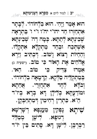 ‫יב‬|‫לי‬ ‫ד‬‫ל‬‫א‬ ִ‫תא‬‫צניע‬ ‫ספרא‬ְְְִִָָ
‫ב‬ ‫א‬ּ‫ו‬‫ה‬ ,‫הי‬ּ‫י‬‫ו‬ ‫אמר‬ ‫א‬ּ‫ו‬‫ה‬.‫י‬ֹ‫דו‬ֹ‫חו‬‫בתר‬ 
‫תראה‬ ּ‫ב‬ '‫ו‬ ‫ו"י‬ ‫יה"ו‬ ‫יהו"י‬ ‫חד‬ ּ‫ו‬‫אתחזר‬
‫א‬ ּ‫כינת‬ ׁ‫ש‬‫א‬ ּ‫כינת‬ ׁ‫ש‬ '‫דה‬ ‫מה‬ ּ‫כ‬ .‫א‬ ּ‫תת‬ 
‫מתק‬ ‫בחד‬ּ‫ו‬ ‫כח‬ ּ‫ת‬ ׁ‫אש‬‫ק‬ ּ‫את‬ ‫א‬.ּ‫ו‬ 
‫רא‬ּ‫י‬‫ו‬ ‫יב‬ ּ‫כת‬ ּ‫ד‬ ,‫ב‬ֹ‫ו‬ ׁ‫וש‬ ‫א‬ֹ‫רצו‬ ‫ת‬ֹ‫ו‬ּ‫י‬‫והח‬
‫א‬.‫ב‬ֹ‫טו‬ ‫י‬ ּ‫כ‬ ‫ר‬ֹ‫האו‬ ‫את‬ ‫הים‬  
,‫האי‬ .‫ב‬ֹ‫טו‬ ‫י‬ ּ‫כ‬ ‫יק‬ ּ‫צד‬ ּ‫ו‬‫אמר‬
‫מתק‬ ּ‫ב‬‫ס‬ ‫יה‬‫ב‬ ‫קדמאה‬ .‫קא‬.‫י‬ֹ‫דו‬ֹ‫חו‬ 
‫וכ‬‫א‬‫אחתא‬ .‫אתחזרי‬ ‫חד‬ 
‫כ‬ ‫א‬ ּ‫דעת‬ֹ‫מו‬ּ‫ו‬‫י‬‫ביו"ד‬ ‫בדא‬ ‫א‬ ּ‫ד‬ ‫ן‬ 
.‫קן‬ ּ‫מתחב‬ ּ‫ד‬ ‫רחימין‬ ‫תרין‬ ּ‫כ‬ ,‫ה"א‬
‫יתא‬ ׁ‫ש‬‫א‬ ׁ‫רש‬ ׁ‫דש‬ ‫מענפא‬ ‫נפקין‬ 
,‫פא‬ּ‫ו‬‫דג‬‫מ‬ ‫ן‬ ׁ‫יש‬‫מ‬ 
.‫רברבן‬‫"ד‬ֹ‫יו‬ ‫ין‬ ּ‫ב‬ ‫סתים‬ ,‫א‬ ּ‫ד‬ ‫ן‬ ׁ‫יש‬ 
 