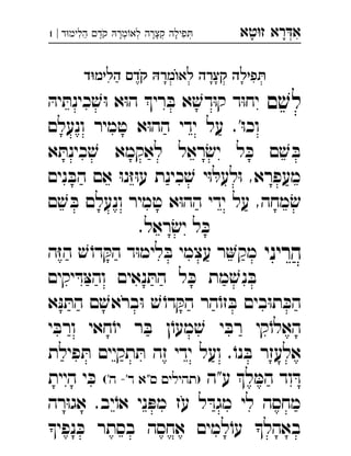‫רא‬‫א‬‫טא‬‫ז‬ ְִָָ‫ד‬‫הלימ‬ ‫קד‬ ‫מר‬‫לא‬ ‫קצרה‬ ‫פילה‬|1 ְְְְִִֶַָָָָֹ
‫ד‬‫הלימ‬ ‫קד‬ ‫מר‬‫לא‬ ‫קצרה‬ ‫פילה‬
‫ם‬ ׁ‫לש‬ּ‫יה‬ ּ‫כינת‬ ׁ‫ש‬ּ‫ו‬ ‫א‬ּ‫ו‬‫ה‬ ‫רי‬ ּ‫ב‬ ‫א‬ ׁ‫דש‬ּ‫ו‬‫ק‬ ‫ד‬ּ‫ו‬‫יח‬ 
‫ונעלם‬ ‫טמיר‬ ‫א‬ּ‫ו‬‫הה‬ ‫ידי‬ ‫על‬ .'ּ‫ו‬‫וכ‬
‫א‬ ּ‫כינת‬ ׁ‫ש‬ ‫לאקמא‬ ‫ראל‬ ׂ‫יש‬ ‫ל‬ ּ‫כ‬ ‫ם‬ ׁ‫ש‬ ּ‫ב‬
‫נים‬ ּ‫הב‬ ‫אם‬ ּ‫ו‬‫נ‬ּ‫ז‬ּ‫ו‬‫ע‬ ‫כינת‬ ׁ‫ש‬ ‫י‬ּ‫ו‬ ּ‫לעל‬ּ‫ו‬ ,‫מעפרא‬
‫ם‬ ׁ‫ש‬ ּ‫ב‬ ‫ונעלם‬ ‫טמיר‬ ‫א‬ּ‫ו‬‫הה‬ ‫ידי‬ ‫על‬ ,‫מחה‬ ׂ‫ש‬
.‫ראל‬ ׂ‫יש‬ ‫ל‬ ּ‫כ‬
‫הריני‬‫ה‬ּ‫ז‬‫ה‬ ׁ‫ש‬ ֹ‫דו‬ ּ‫הק‬ ‫ד‬ּ‫ו‬‫לימ‬ ּ‫ב‬ ‫עצמי‬ ‫ר‬‫מק‬ 
‫יקים‬ ּ‫ד‬ּ‫צ‬‫וה‬ ‫נאים‬ ּ‫הת‬ ‫ל‬ ּ‫כ‬ ‫מת‬ ׁ‫נש‬ ּ‫ב‬
‫א‬ּ‫נ‬ ּ‫הת‬ ‫ם‬ ׁ‫בראש‬ּ‫ו‬ ׁ‫ש‬ ֹ‫דו‬ ּ‫הק‬ ‫הר‬ֹ‫זו‬ ּ‫ב‬ ‫בים‬ּ‫ו‬‫ת‬ ּ‫הכ‬
‫י‬ ּ‫ורב‬ ‫חאי‬ֹ‫יו‬ ‫ר‬ ּ‫ב‬ ‫ן‬ֹ‫מעו‬ ׁ‫ש‬ ‫י‬ ּ‫רב‬ ‫קי‬ֹ‫האלו‬
‫פילת‬ ּ‫ת‬ ‫תקיים‬ ּ‫ת‬ ‫זה‬ ‫ידי‬ ‫ועל‬ .ֹ‫נו‬ ּ‫ב‬ ‫אלעזר‬
‫ע"ה‬ ‫ל‬ ּ‫המ‬ ‫וד‬ ּ‫ד‬('‫ה‬ -'‫ד‬ ‫ס"א‬ ‫)תהילים‬‫היית‬ ‫י‬ ּ‫כ‬ 
‫רה‬ּ‫ו‬‫אג‬ .‫יב‬ֹ‫או‬ ‫ני‬ ּ‫מפ‬ ‫עז‬ ‫ל‬ ּ‫מגד‬ ‫לי‬ ‫מחסה‬
‫נפי‬ ּ‫כ‬ ‫בסתר‬ ‫אחסה‬ ‫למים‬ֹ‫עו‬ ‫באהל‬
 
