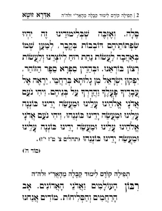 ‫רא‬‫א‬‫טא‬‫ז‬ ְִָָ 2|‫זלה"ה‬ ‫מהאר"י‬ ‫לה‬‫ק‬ ‫ד‬‫לימ‬ ‫ד‬‫ק‬ ‫תפילה‬ְֲִִִֵֶַָָָָ
ּ‫ו‬‫הי‬ּ‫י‬ ‫זה‬ ּ‫ו‬‫דינ‬ּ‫ו‬‫לימ‬ ּ‫ב‬ ׁ‫ש‬ ‫ה‬ ּ‫ואזכ‬ .‫לה‬ ּ‫ס‬
ֹ‫מו‬ ׁ‫ש‬ ‫למען‬ ,‫קבר‬ ּ‫ב‬ ‫ת‬ֹ‫בבו‬ֹ‫ו‬ ּ‫ד‬ ‫תיהם‬ֹ‫פתו‬ ׂ‫ש‬
‫ת‬ֹ‫ו‬ׂ‫ולעש‬ ּ‫ו‬‫צרנ‬ֹ‫ליו‬ ‫ח‬ּ‫ו‬‫ר‬ ‫נחת‬ ‫ת‬ֹ‫ו‬ׂ‫לעש‬ ‫אהבה‬ ּ‫ב‬
,‫הר‬ֹ‫הזו‬ ‫ספר‬ ‫ספרא‬ ‫הדין‬ ּ‫ב‬ּ‫ו‬ .ּ‫ו‬‫ראנ‬ֹ‫ו‬ ּ‫ב‬ ‫ן‬ֹ‫רצו‬
‫אל‬ ‫יראה‬ ,‫רחמי‬ ּ‫ב‬ ‫תא‬ּ‫ו‬‫גל‬ ‫מן‬ ‫ראל‬ ׂ‫יש‬ ‫ן‬ּ‫ו‬‫יפק‬
‫נעם‬ ‫ויהי‬ .‫ניהם‬ ּ‫ב‬ ‫על‬ ‫והדר‬ ‫פעל‬ ‫עבדי‬
‫ננה‬ֹ‫ו‬ ּ‫כ‬ ּ‫ו‬‫ידינ‬ ‫ה‬ ׂ‫מעש‬ּ‫ו‬ ּ‫ו‬‫עלינ‬ ּ‫ו‬‫אלהינ‬ ‫אדני‬
‫אדני‬ ‫נעם‬ ‫ויהי‬ ,ּ‫ו‬‫ננה‬ֹ‫ו‬ ּ‫כ‬ ּ‫ו‬‫ידינ‬ ‫ה‬ ׂ‫מעש‬ּ‫ו‬ ּ‫ו‬‫עלינ‬
ּ‫ו‬‫עלינ‬ ‫ננה‬ֹ‫ו‬ ּ‫כ‬ ּ‫ו‬‫ידינ‬ ‫ה‬ ׂ‫מעש‬ּ‫ו‬ ּ‫ו‬‫עלינ‬ ּ‫ו‬‫אלהינ‬
‫מ‬ּ‫ו‬ּ‫ו‬‫ננה‬ֹ‫ו‬ ּ‫כ‬ ּ‫ו‬‫ידינ‬ ‫ה‬ׂ‫עש‬(‫י"ז‬ ‫ט"ז‬ '‫צ‬ ‫)תהלים‬. 
('‫ה‬ ‫ד‬ֹ‫)סו‬
‫תפילה‬‫ד‬‫ק‬‫ד‬‫לימ‬‫לה‬‫ק‬"‫מהאר‬‫י‬‫זלה"ה‬ 
‫ן‬ֹ‫ו‬ ּ‫רב‬‫אב‬ .‫נים‬ֹ‫האדו‬ ‫ואדני‬ ‫למים‬ֹ‫העו‬ 
ּ‫ו‬‫אנחנ‬ ‫דים‬ֹ‫מו‬ .‫ת‬ֹ‫ליחו‬ ּ‫והס‬ ‫הרחמים‬
 