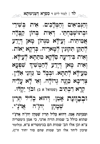 ‫לד‬|‫לי‬ ‫ד‬‫ל‬‫ד‬ ִ‫תא‬‫צניע‬ ‫ספרא‬ְְְִִָָ
ּ‫והמ‬ ‫ביאים‬ּ‫נ‬‫וה‬‫ירי‬ ׁ‫ש‬ ּ‫ב‬ ‫אית‬ .‫כים‬ 
ּ‫קב‬ ‫ן‬ֹ‫הו‬ ּ‫ב‬ ‫אית‬ ּ‫ד‬ ,‫י‬ ּ‫חת‬ ּ‫ב‬ ׁ‫ש‬ּ‫ו‬‫בת‬ּ‫ו‬‫ה‬ 
‫אמי‬‫ועי‬ .‫ית‬ ּ‫ת‬‫ידע‬ ּ‫ד‬ ‫מאן‬ ‫ן‬ֹ‫הו‬ּ‫נ‬‫מ‬ ‫א‬ 
‫נין‬ּ‫ו‬ ּ‫ק‬ ּ‫ת‬ ‫ן‬ ּ‫תק‬.‫ת‬ֹ‫יאו‬ ‫דקא‬ ּ‫כ‬ , ּ‫מאריה‬ 
‫ס‬ ‫ידיעה‬ ּ‫ב‬ ‫ואית‬‫א‬ ּ‫ת‬ ּ‫מת‬ ‫קא‬‫עי‬,‫א‬ 
‫ידע‬ ּ‫ד‬ ‫מאן‬ ‫ואית‬‫פעא‬ ׁ‫ש‬ ‫י‬ ׁ‫המש‬ 
‫מעי‬‫א‬‫בכ‬ּ‫ו‬ .‫א‬ ּ‫תת‬‫א‬ ‫גווני‬ '‫ט‬,‫ין‬ 
ֹ‫גדו‬ ‫כונה‬ ‫צריכא‬‫ואי‬ ,‫ה‬‫ע‬ ‫א‬ּ‫יה‬ 
‫יב‬ ּ‫דכת‬ ‫קרא‬  ‫יק‬ ‫בזי‬ּ‫ו‬.ּ‫ו‬ 
‫בכוונת‬ּ‫ו‬‫כ‬ ‫א‬ּ‫ו‬‫ה‬ ּ‫ד‬ ,‫אמן‬‫י‬‫רין‬ ּ‫ת‬ 
.‫אדנ"י‬ ‫"ה‬ֹ‫יהו‬ ‫מהן‬ ׁ‫ש‬
‫אדנ"י‬ ‫"ה‬‫יה‬ ‫מהן‬ ‫רין‬ ‫כליל‬ ‫א‬‫ה‬ ,‫אמן‬ ‫בכוונת‬ְְְְְֲִֵֵַַָָָָָָָֹ
‫גימטריה‬ ‫אמן‬ ‫כי‬ ,‫אדני‬ ‫הויה‬ ‫שמות‬ '‫ב‬ ‫כולל‬ ‫שהוא‬
,‫צ"א‬ ‫בגימטריא‬ ‫הם‬ ‫שמות‬ '‫הב‬ ‫אלו‬ ‫וכן‬ ‫"א‬‫צ‬‫)כלומר‬
(‫"ן‬‫זו‬ ‫יחוד‬ ‫סוד‬ ‫שהם‬ ‫שמות‬ '‫הב‬ ‫אלו‬ ‫ליחד‬ ‫שיכון‬,
 