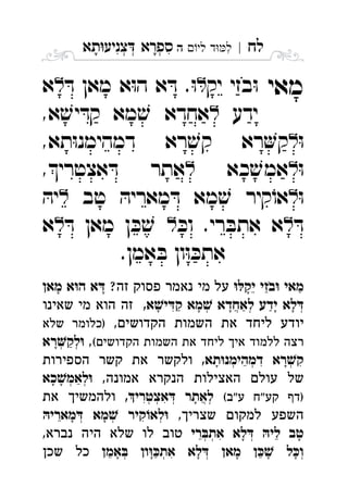 ‫לח‬|‫לי‬ ‫ד‬‫ל‬‫ה‬ ִ‫תא‬‫צניע‬ ‫ספרא‬ְְְִִָָ
‫מאי‬‫יק‬ ‫בזי‬ּ‫ו‬ּ‫ד‬ ‫מאן‬ ‫א‬ּ‫ו‬‫ה‬ ‫א‬ ּ‫ד‬ .ּ‫ו‬‫א‬ 
‫ידע‬,‫א‬ ׁ‫יש‬ ּ‫קד‬ ‫מא‬ ׁ‫ש‬ ‫אחדא‬ 
ּ‫ו‬,‫תא‬ּ‫ו‬‫דמהימנ‬ ‫רא‬ ׁ‫קש‬ ‫רא‬‫ק‬ 
ּ‫ו‬‫כא‬ ׁ‫אמש‬,‫אצטרי‬ ּ‫ד‬ ‫אתר‬ 
ּ‫ו‬‫טב‬ ּ‫מאריה‬ ּ‫ד‬ ‫מא‬ ׁ‫ש‬ ‫קיר‬ֹ‫או‬ּ‫יה‬ 
ּ‫ד‬ּ‫וכ‬ .‫רי‬ ּ‫אתב‬ ‫א‬ּ‫ד‬ ‫מאן‬ ‫ן‬ ּ‫כ‬ ׁ‫ש‬‫א‬ 
.‫אמן‬ ּ‫ב‬ ‫ון‬ּ‫ו‬ ּ‫אתכ‬
‫יק‬ ‫בזי‬ ‫מאי‬?‫זה‬ ‫פסוק‬ ‫נאמר‬ ‫מי‬ ‫על‬‫מאן‬ ‫א‬‫ה‬ ‫א‬ ֵַַָָָֹ
,‫א‬‫י‬‫ק‬ ‫מא‬ ‫לאחדא‬ ‫ידע‬ ‫לא‬‫שאינו‬ ‫מי‬ ‫הוא‬ ‫זה‬ ְְְֲִַַַָָָָָ
,‫הקדושים‬ ‫השמות‬ ‫את‬ ‫ליחד‬ ‫יודע‬‫שלא‬ ‫)כלומר‬
(‫הקדושים‬ ‫השמות‬ ‫את‬ ‫ליחד‬ ‫איך‬ ‫ללמוד‬ ‫רצה‬,‫רא‬‫לק‬ְְַָ
,‫תא‬‫דמהימנ‬ ‫רא‬‫ק‬‫הספירות‬ ‫קשר‬ ‫את‬ ‫ולקשר‬ ְְְִִֵָָ
,‫אמונה‬ ‫הנקרא‬ ‫האצילות‬ ‫עולם‬ ‫של‬‫כא‬‫לאמ‬ְְַָָ
(‫ע"ב‬ ‫"ח‬‫קע‬ ‫)דף‬,‫אצטרי‬ ‫לאתר‬‫את‬ ‫ולהמשיך‬ ְְְְֲִִָ
,‫שצריך‬ ‫למקום‬ ‫השפע‬‫מארי‬ ‫מא‬ ‫קיר‬‫לא‬ְְְִֵָָ
‫רי‬‫את‬ ‫לא‬ ‫לי‬ ‫טב‬,‫נברא‬ ‫היה‬ ‫שלא‬ ‫לו‬ ‫טוב‬ ְְְִֵֵָָ
‫אמן‬ ‫ון‬‫את‬ ‫לא‬ ‫מאן‬ ‫ן‬ ‫ל‬‫ו‬‫שכן‬ ‫כל‬ ְְְְִֵֵֶַָָָָָ
 