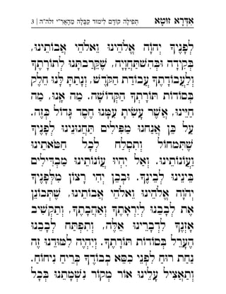 ‫רא‬‫א‬‫טא‬‫ז‬ ְִָָ‫זלה"ה‬ ‫מהאר"י‬ ‫לה‬‫ק‬ ‫ד‬‫לימ‬ ‫ד‬‫ק‬ ‫תפילה‬|3 ְֲִִִֵֶַָָָָ
,ּ‫ו‬‫תינ‬ֹ‫אבו‬ ‫ואלהי‬ ּ‫ו‬‫אלהינ‬ ‫ה‬ֹ‫יהו‬ ‫לפני‬
‫רת‬ֹ‫לתו‬ ּ‫ו‬‫נ‬ ּ‫רבת‬ ּ‫ק‬ ׁ‫ש‬ ,‫חויה‬ ּ‫ת‬ ׁ‫הש‬ ּ‫ב‬ּ‫ו‬ ‫קידה‬ ּ‫ב‬
‫חלק‬ ּ‫ו‬‫נ‬ ּ‫ל‬ ּ‫ונתת‬ , ׁ‫דש‬ ּ‫הק‬ ‫דת‬ֹ‫עבו‬ ‫דת‬ֹ‫ולעבו‬
‫מה‬ ,ּ‫ו‬‫אנ‬ ‫מה‬ .‫ה‬ ׁ‫ש‬ ֹ‫דו‬ ּ‫הק‬ ‫רת‬ֹ‫ו‬ ּ‫ת‬ ‫ת‬ֹ‫דו‬ֹ‫סו‬ ּ‫ב‬
.‫זה‬ ּ‫כ‬ ‫ל‬ֹ‫דו‬ ּ‫ג‬ ‫חסד‬ ּ‫ו‬‫נ‬ ּ‫עמ‬ ‫ית‬ ׂ‫עש‬ ‫ר‬ ׁ‫אש‬ ,ּ‫ו‬‫ינ‬ּ‫י‬‫ח‬
‫לפני‬ ּ‫ו‬‫נינ‬ּ‫ו‬‫חנ‬ ּ‫ת‬ ‫ילים‬ ּ‫מפ‬ ּ‫ו‬‫אנחנ‬ ‫ן‬ ּ‫כ‬ ‫על‬
ּ‫ו‬‫אתינ‬ ּ‫חט‬ ‫לכל‬ ‫ותסלח‬ ‫ל‬ֹ‫מחו‬ ּ‫ת‬ ׁ‫ש‬
‫ילים‬ ּ‫מבד‬ ּ‫ו‬‫תינ‬ֹ‫נו‬ֹ‫עו‬ ּ‫ו‬‫יהי‬ ‫ואל‬ .ּ‫ו‬‫תינ‬ֹ‫נו‬ֹ‫ועו‬
‫פני‬ ּ‫מל‬ ‫ן‬ֹ‫רצו‬ ‫יהי‬ ‫בכן‬ּ‫ו‬ .‫לבינ‬ ּ‫ו‬‫ינינ‬ ּ‫ב‬
‫יהוה‬‫נן‬ֹ‫כו‬ ּ‫ת‬ ׁ‫ש‬ ,ּ‫ו‬‫תינ‬ֹ‫אבו‬ ‫ואלהי‬ ּ‫ו‬‫אלהינ‬ 
‫יב‬ ׁ‫ותקש‬ ,‫ואהבת‬ ‫ליראת‬ ּ‫ו‬‫לבבנ‬ ‫את‬
ּ‫ו‬‫לבבנ‬ ‫ח‬ ּ‫ותפת‬ ,‫ה‬ ּ‫אל‬ ּ‫ו‬‫לדברינ‬ ‫אזנ‬
‫זה‬ ּ‫ו‬‫דנ‬ּ‫ו‬ ּ‫למ‬ ‫ויהיה‬ .‫רת‬ֹ‫ו‬ ּ‫ת‬ ‫ת‬ֹ‫דו‬ֹ‫סו‬ ּ‫ב‬ ‫הערל‬
.‫ח‬ֹ‫ניחו‬ ‫ריח‬ ּ‫כ‬ ‫ד‬ֹ‫כבו‬ ‫א‬ ּ‫כס‬ ‫לפני‬ ‫ח‬ּ‫ו‬‫ר‬ ‫נחת‬
‫כל‬ ּ‫ב‬ ּ‫ו‬‫מתנ‬ ׁ‫נש‬ ‫ר‬ֹ‫מקו‬ ‫ר‬ֹ‫או‬ ּ‫ו‬‫עלינ‬ ‫ותאציל‬
 