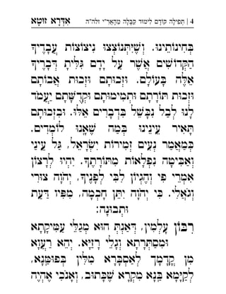 ‫רא‬‫א‬‫טא‬‫ז‬ ְִָָ 4|‫זלה"ה‬ ‫מהאר"י‬ ‫לה‬‫ק‬ ‫ד‬‫לימ‬ ‫ד‬‫ק‬ ‫תפילה‬ְֲִִִֵֶַָָָָ
‫עבדי‬ ‫ת‬ֹ‫צו‬ֹ‫ניצו‬ ּ‫ו‬‫צצ‬ֹ‫נו‬ ּ‫ת‬ּ‫י‬ ׁ‫וש‬ .ּ‫ו‬‫תינ‬ֹ‫חינו‬ ּ‫ב‬
‫ברי‬ ּ‫ד‬ ‫ית‬ ּ‫ל‬ ּ‫ג‬ ‫ידם‬ ‫על‬ ‫ר‬ ׁ‫אש‬ ‫ים‬ ׁ‫ש‬ ֹ‫דו‬ ּ‫הק‬
‫תם‬ֹ‫אבו‬ ‫ת‬ּ‫ו‬‫זכ‬ּ‫ו‬ ‫תם‬ּ‫ו‬‫זכ‬ּ‫ו‬ .‫לם‬ֹ‫עו‬ ּ‫ב‬ ‫ה‬ ּ‫אל‬
‫יעמד‬ ‫תם‬‫קד‬ּ‫ו‬ ‫תם‬ּ‫ו‬‫תמימ‬ּ‫ו‬ ‫רתם‬ֹ‫ו‬ ּ‫ת‬ ‫ת‬ּ‫ו‬‫זכ‬ּ‫ו‬
‫תם‬ּ‫ו‬‫בזכ‬ּ‫ו‬ .ּ‫ו‬ ּ‫אל‬ ‫דברים‬ ּ‫ב‬ ‫ל‬ ׁ‫ש‬ ּ‫נכ‬ ‫לבל‬ ּ‫ו‬‫לנ‬
.‫מדים‬ֹ‫לו‬ ּ‫ו‬‫אנ‬ ׁ‫ש‬ ‫מה‬ ּ‫ב‬ ּ‫ו‬‫עינינ‬ ‫איר‬ ּ‫ת‬
‫עיני‬ ‫ל‬ ּ‫ג‬ ,‫ראל‬ ׂ‫יש‬ ‫ת‬ֹ‫זמירו‬ ‫נעים‬ ‫מאמר‬ ּ‫כ‬
‫ן‬ֹ‫לרצו‬ ּ‫ו‬‫יהי‬ .‫רת‬ֹ‫ו‬ ּ‫מת‬ ‫ת‬ֹ‫נפלאו‬ ‫יטה‬ ּ‫ואב‬
,‫לפני‬ ‫י‬ ּ‫לב‬ ‫ן‬ֹ‫והגיו‬ ‫פי‬ ‫אמרי‬‫יהוה‬‫רי‬ּ‫ו‬‫צ‬ 
‫י‬ ּ‫כ‬ .‫וגאלי‬‫יהוה‬‫עת‬ ּ‫ד‬ ‫יו‬ ּ‫מפ‬ ,‫חכמה‬ ‫ן‬ ּ‫ית‬ 
:‫נה‬ּ‫ו‬‫תב‬ּ‫ו‬
‫ן‬ֹ‫ו‬ ּ‫רב‬‫יקתא‬ ּ‫עמ‬ ‫י‬ ּ‫מגל‬ ‫א‬ּ‫ו‬‫ה‬ ּ‫אנת‬ ּ‫ד‬ ,‫עלמין‬ 
‫רעוא‬ ‫יהא‬ .‫א‬ּ‫י‬‫רז‬ ‫וגלי‬ ‫רתא‬ ּ‫מסת‬ּ‫ו‬
,‫נא‬ ּ‫מ‬ּ‫ו‬‫פ‬ ּ‫ב‬ ‫ין‬ ּ‫מל‬ ‫רא‬ ּ‫לאסב‬ ‫קדמך‬ ‫מן‬
‫אהיה‬ ‫ואנכי‬ ,‫ב‬ּ‫ו‬‫ת‬ ּ‫כ‬ ׁ‫ש‬ ‫מקרא‬ ‫נא‬ ּ‫ב‬ ‫מא‬ּ‫י‬‫לק‬
 