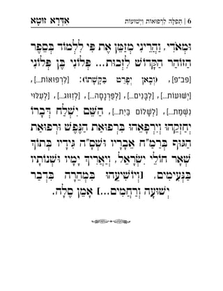 ‫רא‬‫א‬‫טא‬‫ז‬ ְִָָ 6|‫ת‬‫ע‬‫וי‬ ‫ת‬‫א‬‫לרפ‬ ‫ה‬‫פ‬ְְְִִִָ
‫ספר‬ ּ‫ב‬ ‫ד‬ֹ‫ללמו‬ ‫י‬ ּ‫פ‬ ‫את‬ ‫ן‬ ּ‫מזמ‬ ‫והריני‬ ,‫מאדי‬ּ‫ו‬
‫ני‬ֹ‫לו‬ ּ‫פ‬ ‫ן‬ ּ‫ב‬ ‫ני‬ֹ‫לו‬ ּ‫פ‬ ...‫ת‬ּ‫ו‬‫לזכ‬ ׁ‫ש‬ ֹ‫דו‬ ּ‫הק‬ ‫הר‬ֹ‫הזו‬
[‫]פב"פ‬,(ֹ‫תו‬ ׁ‫ש‬ ּ‫ק‬ ּ‫ב‬ ‫יפרט‬ ‫)וכאן‬:[...‫]לרפוּאוֹת‬, ְִ
[...‫]ישׁוּעוֹת‬,[...‫]לבּנים‬,[...‫]לפּרנסה‬,[...‫]לזוּוּג‬,‫]לעלּוּי‬ ְְְְְְִִִַָָָ
[...‫נשׁמת‬,[...‫בּית‬ ‫]לשׁלוֹם‬ֹ‫ברו‬ ּ‫ד‬ ‫לח‬ ׁ‫יש‬ ‫ם‬‫ה‬ , ְְִִַַָ
‫את‬ּ‫ו‬‫רפ‬ּ‫ו‬ ׁ‫פש‬ּ‫נ‬‫ה‬ ‫את‬ּ‫ו‬‫רפ‬ ּ‫ב‬ ּ‫ו‬‫וירפאה‬ ּ‫ו‬‫יחזקה‬
ֹ‫תו‬ ּ‫ב‬ ‫ידיו‬ ּ‫ג‬ ‫ס"ה‬ ׁ‫ש‬ּ‫ו‬ ‫אבריו‬ ‫רמ"ח‬ ּ‫ב‬ ‫ף‬ּ‫ו‬ ּ‫הג‬
‫תיו‬ֹ‫נו‬ ׁ‫ש‬ּ‫ו‬ ‫ימיו‬ ‫ויארי‬ ,‫ראל‬ ׂ‫יש‬ ‫לי‬ֹ‫חו‬ ‫אר‬ ׁ‫ש‬
‫דבר‬ ּ‫ב‬ ‫מהרה‬ ּ‫ב‬ ּ‫ו‬‫יעה‬ ׁ‫ש‬ ֹ‫]ויו‬ ,‫עימים‬ּ‫נ‬ ּ‫ב‬
.‫סלה‬ ‫אמן‬ [...‫ורחמים‬ ‫עה‬ּ‫ו‬ ׁ‫יש‬

 