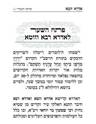‫ט‬‫ז‬ ‫רא‬‫א‬‫א‬ ְִָָ‫השעﬧ‬ ‫פﬨח‬|1
‫השע‬ ‫ח‬‫פ‬
‫וזוטא‬ ‫רבא‬ ‫לאדרא‬
'‫י‬‫שמחו‬'‫ה‬‫לומדים‬‫ו‬‫'יעלזו‬‫ה‬‫'צדיקים‬
‫"ירוין‬ ‫הקדוש‬ ‫הרשב"י‬ ‫בתורת‬ ‫הדבקים‬
‫בהגלות‬ ."‫קם‬‫ת‬ ‫עדני‬ ‫ונחל‬ ‫ית‬ ‫ן‬‫מ‬
‫הקדושים‬ ‫האדרות‬ ‫יקרות‬ ‫אור‬ ‫נגלות‬
,‫יום‬ 30-‫ל‬ ‫מחולק‬ ‫ומיוחדת‬ ‫נפלאה‬ ‫בהוצאה‬
‫ולסיים‬ ,‫שנה‬ ‫במשך‬ ‫יומי‬ ‫עמוד‬ ‫ללימוד‬ ‫וכן‬
.‫בעומר‬ ‫ל"ג‬ ‫דהילולא‬ ‫ביומא‬
‫קדישא‬ ‫האדרא‬‫זוטא‬ ‫אדרא‬‫ו‬‫רבא‬ ‫אדרא‬
‫שמיא‬ ‫מן‬ ‫וקדיש‬ ‫עיר‬ ‫האלקי‬ ‫התנא‬ ‫חיבר‬
‫נחית‬‫יוחאי‬ ‫בר‬ ‫שמעון‬ ‫רבי‬‫כלל‬ ‫ובו‬ ,‫זיע"א‬
‫וסגולתם‬ ‫העליונים‬ ‫והפרצופים‬ ‫העולמות‬ ‫כל‬
 