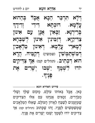 ‫רא‬‫א‬‫טא‬‫ז‬ ְִָָ‫יו‬‫ג‬‫לחודש‬ ‫יד‬
ּ‫ד‬‫אב‬ ‫הכא‬ ‫ר‬ ּ‫דכ‬ ּ‫ת‬ ‫א‬‫א‬ּ‫ו‬‫הה‬ ּ‫ב‬ 
‫ע‬‫ודיד‬ ‫ידי‬ ּ‫ד‬ ‫א‬ ּ‫כת‬ּ‫ו‬ ּ‫ד‬ ,‫מא‬ 
‫ן‬ּ‫ו‬‫אינ‬ ‫עם‬ ‫אנן‬ ‫אין‬ ּ‫זכ‬ .‫רירנא‬ ּ‫ב‬
‫ן‬ּ‫ו‬‫אינ‬ ‫ינין‬ ּ‫זמ‬ ּ‫ד‬ ,‫יקיא‬ ּ‫צד‬‫חא‬ ּ‫ב‬ ׁ‫ש‬ 
‫ע‬ ‫מארי‬‫מ‬ ‫ן‬ּ‫ו‬‫אינ‬ ּ‫ד‬ ,‫מא‬‫אכין‬ 
‫ין‬ ׁ‫ש‬ ּ‫מ‬ ּ‫ת‬ ׁ‫מש‬ ּ‫ד‬(‫)שמשין‬‫הדא‬ , ּ‫יה‬ ּ‫קמ‬ ּ‫ד‬ 
,‫דכתיב‬ ‫א‬ּ‫ו‬‫ה‬(‫קמ‬ ‫)תהלים‬‫יקים‬ ּ‫צד‬ ‫א‬ 
ּ‫ו‬‫ד‬ֹ‫יו‬‫את‬ ‫רים‬ ׁ‫יש‬ ּ‫ו‬‫ב‬ ׁ‫יש‬ ‫מ‬ ׁ‫ש‬ 
.‫ני‬ ּ‫פ‬
‫זוטא‬ ‫האדרא‬ ‫פירוש‬
‫י‬‫ו‬  ‫מק‬ ,‫ל‬‫ע‬ ‫ת‬‫א‬ ‫אבל‬ .‫א‬ְְְֲִֶֶָָָָ
‫יקי‬‫ה‬ ‫א‬ ‫ע‬ ‫אנחנ‬ ‫אי‬‫ז‬ .‫מבררי‬ְְֲִִִִִֵַַַַָָֹ
‫לאכי‬‫ה‬ ‫א‬ ,‫ל‬‫הע‬ ‫לאד‬ ‫ח‬‫ל‬ ‫ני‬‫ז‬ְְְֲִִֵֵֶֶַַַַַָָָָֻ
‫ב‬‫ת‬ ‫זה‬ .‫לפניו‬ ‫י‬(‫קמ‬ ‫)תהלי‬‫א‬ ְְְִֶֶֶַַָָָ
.‫ני‬ ‫את‬ ‫רי‬‫י‬ ‫ב‬‫י‬ ‫מ‬‫ל‬ ‫ד‬‫י‬ ‫יקי‬‫צ‬ְְְִִִִֵֶֶֶַָָ
 