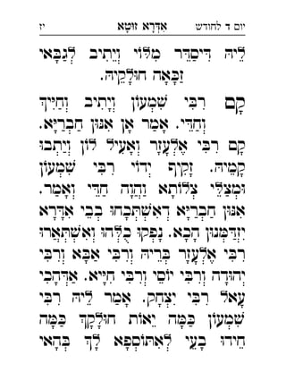 ‫רא‬‫א‬‫טא‬‫ז‬ ְִָָ ‫יו‬‫ד‬‫לחודש‬‫יז‬
‫מ‬ ‫ר‬ ּ‫יסד‬ ּ‫ד‬ ּ‫יה‬‫ויתיב‬ ‫י‬ֹ‫ו‬‫אי‬ ּ‫גב‬ 
ּ‫ו‬‫ח‬ ‫אה‬ ּ‫זכ‬. ּ‫קיה‬ 
‫קם‬‫י‬ּ‫י‬‫וח‬ ‫ויתיב‬ ‫ן‬ֹ‫מעו‬ ׁ‫ש‬ ‫י‬ ּ‫רב‬ 
.‫א‬ּ‫י‬‫חבר‬ ‫ן‬ּ‫ו‬ּ‫נ‬‫א‬ ‫אן‬ ‫אמר‬ .‫י‬ ּ‫וחד‬
‫א‬ ‫י‬ ּ‫רב‬ ‫קם‬‫ואעי‬ ‫עזר‬ּ‫ו‬‫ויתב‬ ‫ן‬ֹ‫ו‬ 
‫ן‬ֹ‫מעו‬ ׁ‫ש‬ ‫י‬ ּ‫רב‬ ‫י‬ֹ‫ידו‬ ‫זקיף‬ . ּ‫קמיה‬
‫מצ‬ּ‫ו‬‫צ‬ ‫י‬.‫ואמר‬ ‫י‬ ּ‫חד‬ ‫והוה‬ ‫תא‬ֹ‫ו‬ 
‫רא‬ ּ‫אד‬ ‫בבי‬ ּ‫ו‬‫כח‬ ּ‫ת‬ ׁ‫דאש‬ ‫א‬ּ‫י‬‫חבר‬ ‫ן‬ּ‫ו‬ּ‫נ‬‫א‬
‫כ‬ ּ‫ו‬‫נפק‬ .‫הכא‬ ‫ן‬ּ‫ו‬‫נ‬ ּ‫מ‬ ּ‫יזד‬ּ‫ו‬‫אר‬ ּ‫ת‬ ׁ‫ואש‬ ּ‫ו‬‫ה‬ 
‫א‬ ‫י‬ ּ‫רב‬‫י‬ ּ‫ורב‬ ‫א‬ ּ‫אב‬ ‫י‬ ּ‫ורב‬ ּ‫ריה‬ ּ‫ב‬ ‫עזר‬ 
‫הכי‬ ּ‫אד‬ .‫יא‬ּ‫י‬‫ח‬ ‫י‬ ּ‫ורב‬ ‫סי‬ֹ‫יו‬ ‫י‬ ּ‫ורב‬ ‫דה‬ּ‫ו‬‫יה‬
‫עא‬‫אמר‬ .‫יצחק‬ ‫י‬ ּ‫רב‬‫י‬ ּ‫רב‬ ּ‫יה‬ 
ּ‫ו‬‫ח‬ ‫ת‬ֹ‫יאו‬ ‫ה‬ ּ‫מ‬ ּ‫כ‬ ‫ן‬ֹ‫מעו‬ ׁ‫ש‬‫ה‬ ּ‫מ‬ ּ‫כ‬ ‫ק‬ 
‫בעי‬ ּ‫ו‬‫חיד‬‫ספא‬ֹ‫ו‬ ּ‫את‬‫האי‬ ּ‫ב‬  
 