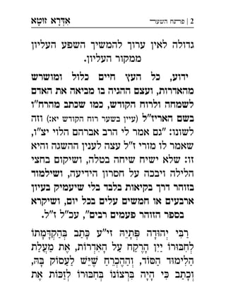 ‫ט‬‫ז‬ ‫רא‬‫א‬‫א‬ ְִָָ 2|‫השעﬧ‬ ‫פﬨח‬
‫העליון‬ ‫השפע‬ ‫להמשיך‬ ‫ערוך‬ ‫לאין‬ ‫גדולה‬
.‫העליון‬ ‫ממקור‬
‫ומושרש‬ ‫כלול‬ ‫חיים‬ ‫העץ‬ ‫כל‬ ,‫ידוע‬
‫מהאדרות‬,‫האדם‬ ‫את‬ ‫מביאה‬ ‫בו‬ ‫ההגיה‬ ‫ועצם‬
‫מהרח"ו‬ ‫שכתב‬ ‫כמו‬ ,‫הקודש‬ ‫ולרוח‬ ‫לשמחה‬
‫האריז"ל‬ ‫בשם‬(:‫יא‬ ‫הקודש‬ ‫רוח‬ ‫בשער‬ ‫)עיין‬‫וזה‬
,‫יצ"ו‬ ‫הלוי‬ ‫אברהם‬ ‫הרב‬ ‫לי‬ ‫אמר‬ ‫"גם‬ :‫לשונו‬
‫והיא‬ ‫ההשגה‬ ‫לענין‬ ‫עצה‬ ‫ז"ל‬ ‫מורי‬ ‫לו‬ ‫שאמר‬
‫בחצי‬ ‫ושיקום‬ ,‫בטלה‬ ‫שיחה‬ ‫ישיח‬ ‫שלא‬ :‫זו‬
,‫הידיעה‬ ‫חסרון‬ ‫על‬ ‫ויבכה‬ ‫הלילה‬‫ושילמוד‬
‫בעיון‬ ‫שיעמיק‬ ‫בלי‬ ‫בלבד‬ ‫בקיאות‬ ‫דרך‬ ‫בזוהר‬
‫ושיקרא‬ ,‫יום‬ ‫בכל‬ ‫עלים‬ ‫חמשים‬ ‫או‬ ‫ארבעים‬
‫רבים‬ ‫פעמים‬ ‫הזוהר‬ ‫בספר‬.‫ז"ל‬ ‫עכ"ל‬ ,"
‫מת‬‫הק‬ ‫תב‬ ‫זי"ע‬ ‫תי‬ ‫דה‬‫יה‬ ‫י‬‫ר‬
‫מעלת‬ ‫את‬ ,‫ת‬‫האדר‬ ‫על‬ ‫הרקח‬ ‫יין‬ ‫ר‬‫לח‬
, ‫ק‬‫לעס‬  ‫וההכרח‬ ,‫ד‬‫ה‬ ‫ד‬‫הלימ‬
‫את‬ ‫ת‬‫לז‬ ‫ר‬‫ח‬ ‫נ‬‫רצ‬ ‫היה‬ ‫י‬ ‫וכתב‬
 