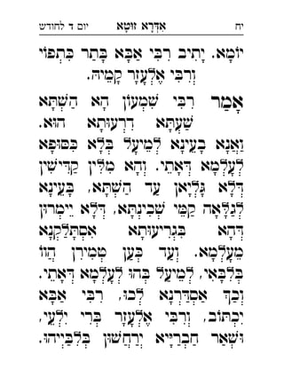 ‫רא‬‫א‬‫טא‬‫ז‬ ְִָָ‫יו‬‫ד‬‫לחודש‬ ‫יח‬
‫י‬ֹ‫תפו‬ ּ‫כ‬ ‫תר‬ ּ‫ב‬ ‫א‬ ּ‫אב‬ ‫י‬ ּ‫רב‬ ‫יתיב‬ .‫מא‬ֹ‫יו‬
‫א‬ ‫י‬ ּ‫ורב‬. ּ‫קמיה‬ ‫עזר‬ 
‫אמר‬‫א‬ ּ‫ת‬ ׁ‫הש‬ ‫הא‬ ‫ן‬ֹ‫מעו‬ ׁ‫ש‬ ‫י‬ ּ‫רב‬ 
.‫א‬ּ‫ו‬‫ה‬ ‫תא‬ּ‫ו‬‫דרע‬ ‫א‬ ּ‫עת‬ ׁ‫ש‬
‫בעינא‬ ‫ואנא‬‫מיע‬ּ‫ב‬‫פא‬ּ‫ו‬ ּ‫ס‬ ּ‫כ‬ ‫א‬ 
‫ע‬‫מ‬ ‫והא‬ .‫אתי‬ ּ‫ד‬ ‫מא‬‫ין‬ ׁ‫יש‬ ּ‫קד‬ ‫ין‬ 
ּ‫ד‬ּ‫ג‬ ‫א‬‫עינא‬ ּ‫ב‬ ,‫א‬ ּ‫ת‬ ׁ‫הש‬ ‫עד‬ ‫יאן‬ 
‫ג‬ּ‫ד‬ ,‫א‬ ּ‫כינת‬ ׁ‫ש‬ ‫י‬ ּ‫קמ‬ ‫אה‬‫ן‬ּ‫ו‬‫יימר‬ ‫א‬ 
ּ‫אסת‬ ‫תא‬ּ‫ו‬‫גריע‬ ּ‫ב‬ ‫הא‬ ּ‫ד‬‫קנא‬ 
‫מע‬ֹ‫הוו‬ ‫טמירן‬ ‫ען‬ ּ‫כ‬ ‫ועד‬ .‫מא‬ 
ּ‫ב‬,‫אי‬ ּ‫ב‬‫מיע‬ּ‫ו‬‫ה‬ ּ‫ב‬‫ע‬.‫אתי‬ ּ‫ד‬ ‫מא‬ 
‫רנא‬ ּ‫אסד‬ ‫וכ‬‫א‬ ‫י‬ ּ‫רב‬ ,ּ‫ו‬‫כ‬‫א‬ ּ‫ב‬ 
‫א‬ ‫י‬ ּ‫ורב‬ ,‫ב‬ֹ‫ו‬ ּ‫יכת‬‫י‬ ‫רי‬ ּ‫ב‬ ‫עזר‬,‫עי‬ 
ּ‫ב‬ ‫ן‬ּ‫ו‬ ׁ‫ירחש‬ ‫יא‬ּ‫י‬‫חבר‬ ‫אר‬ ׁ‫ש‬ּ‫ו‬.ּ‫ו‬‫ייה‬ ּ‫ב‬ 
 