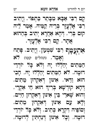 ‫רא‬‫א‬‫טא‬‫ז‬ ְִָָ ‫יו‬‫ד‬‫לחודש‬‫יט‬
‫ויתיב‬ .‫י‬ֹ‫תפו‬ ּ‫כ‬ ‫תר‬ ּ‫מב‬ ‫א‬ ּ‫אב‬ ‫י‬ ּ‫רב‬ ‫קם‬
‫א‬ ‫י‬ ּ‫רב‬‫אמר‬ , ּ‫יה‬ ּ‫קמ‬ ּ‫ריה‬ ּ‫ב‬ ‫עזר‬ּ‫יה‬ 
‫א‬ּ‫ו‬‫הה‬ ּ‫ב‬ ‫יתיב‬ ‫אחרא‬ ‫הא‬ ּ‫ד‬ ,‫רי‬ ּ‫ב‬ ‫ם‬ּ‫ו‬‫ק‬
‫א‬ ‫י‬ ּ‫רב‬ ‫קם‬ ,‫אתר‬.‫עזר‬ 
‫ף‬ ּ‫אתעט‬‫תח‬ ּ‫פ‬ .‫ויתיב‬ ,‫ן‬ֹ‫מעו‬ ׁ‫ש‬ ‫י‬ ּ‫רב‬ 
,‫ואמר‬(‫קטו‬ ‫)תהלים‬‫א‬ 
‫יה‬ ‫תים‬ ּ‫המ‬‫ו‬ ּ‫יה‬ ּ‫ו‬ּ‫כ‬ ‫א‬‫רדי‬ֹ‫יו‬ 
.‫מה‬ּ‫ו‬‫ד‬‫יה‬ ‫תים‬ ּ‫המ‬ ‫א‬‫הכי‬ , ּ‫יה‬ ּ‫ו‬ 
,‫מתים‬ ‫ן‬ּ‫ו‬‫אקר‬ ּ‫ד‬ ‫ן‬ּ‫ו‬ּ‫נ‬‫אי‬ ,‫אי‬ ּ‫וד‬ ‫א‬ּ‫ו‬‫ה‬
,‫אקרי‬ ‫חי‬ ‫א‬ּ‫ו‬‫ה‬ ‫רי‬ ּ‫ב‬ ‫א‬ ׁ‫דש‬ּ‫ו‬‫ק‬ ‫הא‬ ּ‫ד‬
,‫ים‬ּ‫י‬‫ח‬ ‫ן‬ּ‫ו‬‫אקר‬ ּ‫ד‬ ‫ן‬ּ‫ו‬ּ‫נ‬‫אי‬ ‫ין‬ ּ‫ב‬ ‫ארי‬ ׁ‫ש‬ ‫א‬ּ‫ו‬‫וה‬
‫ו‬.‫מתים‬ ‫ן‬ּ‫ו‬‫אקר‬ ּ‫ד‬ ‫ן‬ּ‫ו‬ּ‫נ‬‫אי‬ ‫עם‬ ‫א‬ 
‫ו‬ ,‫תיב‬ ּ‫כ‬ ‫קרא‬ ּ‫ד‬ ּ‫פיה‬ֹ‫וסו‬ּ‫כ‬ ‫א‬‫רדי‬ֹ‫יו‬ 
‫וכ‬ ,‫מה‬ּ‫ו‬‫ד‬‫ין‬ ּ‫נחת‬ ּ‫ד‬ ‫ן‬ּ‫ו‬ּ‫נ‬‫אי‬,‫מה‬ּ‫ו‬‫ד‬ 
 