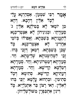 ‫רא‬‫א‬‫טא‬‫ז‬ ְִָָ‫יו‬‫ז‬‫לחודש‬ ‫לד‬
‫אמר‬‫ע‬ ‫אסהדנא‬ ,‫ן‬ֹ‫מעו‬ ׁ‫ש‬ ‫י‬ ּ‫רב‬‫י‬ 
‫כ‬‫א‬‫הא‬ ּ‫ד‬ ,‫הכא‬ ּ‫ד‬ ‫ין‬ 
‫מאי‬ֹ‫יו‬ ‫מן‬‫טי‬ ּ‫ב‬ ‫א‬‫א‬ ‫נא‬'‫ג‬ ‫ין‬ 
‫ן‬ֹ‫בגיניהו‬ּ‫ו‬ ,‫דתי‬ּ‫ו‬‫סע‬‫אצטריכנא‬ ‫א‬ 
‫ואפי‬ .‫תא‬ ּ‫ב‬ ׁ‫ש‬ ּ‫ב‬ ‫תעניתא‬‫מי‬ֹ‫יו‬ ּ‫ב‬ ּ‫ו‬ 
‫אחריני‬ּ‫כ‬ ,‫אצטריכנא‬ ‫א‬ 
,ּ‫ו‬‫ה‬ ּ‫ב‬ ‫זכי‬ ּ‫ד‬ ‫מאן‬ ּ‫ד‬ .‫תא‬ ּ‫ב‬ ׁ‫ש‬ ּ‫ב‬ ‫ן‬ ּ‫כ‬ ׁ‫ש‬
‫זכי‬ׁ‫ש‬ ‫תא‬ּ‫ו‬‫מהימנ‬,‫חד‬ .‫ימתא‬ 
‫דתא‬ּ‫ו‬‫סע‬ ,‫וחד‬ .‫ניתא‬ֹ‫מטרו‬ ּ‫ד‬ ‫דתא‬ּ‫ו‬‫סע‬
‫מ‬ ּ‫ד‬‫דתא‬ּ‫ו‬‫סע‬ ,‫וחד‬ .‫א‬ ׁ‫יש‬ ּ‫קד‬ ‫א‬ ּ‫כ‬ 
‫כ‬ ּ‫ד‬ ‫סתימא‬ ,‫א‬ ׁ‫יש‬ ּ‫קד‬ ‫יקא‬ ּ‫עת‬ ּ‫ד‬ 
‫ע‬ ‫א‬ּ‫ו‬‫בהה‬ּ‫ו‬ .‫סתימין‬ּ‫ו‬‫ה‬ ּ‫ב‬ ‫י‬ ּ‫יזכ‬ ‫מא‬ 
‫א‬‫אתג‬ ‫ד‬ ּ‫כ‬ ‫ן‬ֹ‫רצו‬ ‫האי‬ .‫ין‬ּ‫כ‬ ,‫ייא‬ 
ּ‫ו‬‫מ‬ ‫פיין‬ ּ‫אתכ‬ ‫ינין‬ ּ‫ד‬ׁ‫ש‬.‫ן‬ֹ‫יהו‬ 
 
