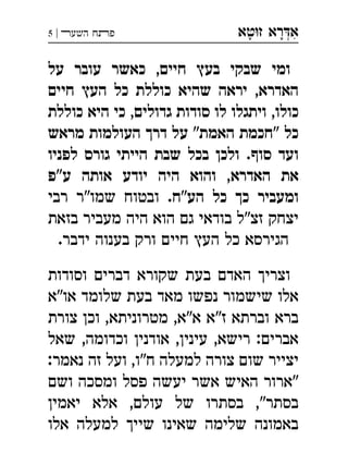 ‫ט‬‫ז‬ ‫רא‬‫א‬‫א‬ ְִָָ‫השעﬧ‬ ‫פﬨח‬|5
‫על‬ ‫עובר‬ ‫כאשר‬ ,‫חיים‬ ‫בעץ‬ ‫שבקי‬ ‫ומי‬
‫חיים‬ ‫העץ‬ ‫כל‬ ‫כוללת‬ ‫שהיא‬ ‫יראה‬ ,‫האדרא‬
‫כוללת‬ ‫היא‬ ‫כי‬ ,‫גדולים‬ ‫סודות‬ ‫לו‬ ‫ויתגלו‬ ,‫כולו‬
‫מראש‬ ‫העולמות‬ ‫דרך‬ ‫על‬ "‫האמת‬ ‫"חכמת‬ ‫כל‬
‫לפניו‬ ‫גורס‬ ‫הייתי‬ ‫שבת‬ ‫בכל‬ ‫ולכן‬ .‫סוף‬ ‫ועד‬
‫ע"פ‬ ‫אותה‬ ‫יודע‬ ‫היה‬ ‫והוא‬ ,‫האדרא‬ ‫את‬
‫הע"ח‬ ‫כל‬ ‫כך‬ ‫ומעביר‬‫רבי‬ ‫שמו"ר‬ ‫ובטוח‬ .
‫בזאת‬ ‫מעביר‬ ‫היה‬ ‫הוא‬ ‫גם‬ ‫בודאי‬ ‫זצ"ל‬ ‫יצחק‬
.‫ידבר‬ ‫בענוה‬ ‫ורק‬ ‫חיים‬ ‫העץ‬ ‫כל‬ ‫הגירסא‬
‫וסודות‬ ‫דברים‬ ‫שקורא‬ ‫בעת‬ ‫האדם‬ ‫וצריך‬
‫או"א‬ ‫שלומד‬ ‫בעת‬ ‫מאד‬ ‫נפשו‬ ‫שישמור‬ ‫אלו‬
‫צורת‬ ‫וכן‬ ,‫מטרוניתא‬ ,‫א"א‬ ‫ז"א‬ ‫וברתא‬ ‫ברא‬
‫שאל‬ ,‫וכדומה‬ ‫אודנין‬ ,‫עינין‬ ,‫רישא‬ :‫אברים‬
:‫נאמר‬ ‫זה‬ ‫ועל‬ ,‫ח"ו‬ ‫למעלה‬ ‫צורה‬ ‫שום‬ ‫יצייר‬
‫ושם‬ ‫ומסכה‬ ‫פסל‬ ‫יעשה‬ ‫אשר‬ ‫האיש‬ ‫"ארור‬
‫יאמין‬ ‫אלא‬ ,‫עולם‬ ‫של‬ ‫בסתרו‬ ,"‫בסתר‬
‫אלו‬ ‫למעלה‬ ‫שייך‬ ‫שאינו‬ ‫שלימה‬ ‫באמונה‬
 