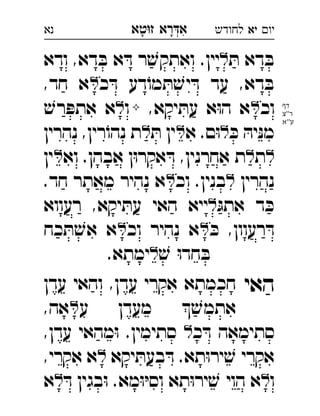 ‫רא‬‫א‬‫טא‬‫ז‬ ְִָָ ‫יו‬‫יא‬‫לחודש‬‫נא‬
ּ‫ת‬ ‫דא‬ ּ‫ב‬.‫יין‬‫יא‬‫ודא‬ ,‫דא‬ ּ‫ב‬ ‫א‬ ּ‫ד‬ ‫ר‬ ׁ‫ואתקש‬ 
‫כ‬ ּ‫ד‬ ‫דע‬ֹ‫מו‬ ּ‫ת‬ ׁ‫יש‬ ּ‫ד‬ ‫עד‬ ,‫דא‬ ּ‫ב‬,‫חד‬ ‫א‬ 
‫וכ‬,‫יקא‬ ּ‫עת‬ ‫א‬ּ‫ו‬‫ה‬ ‫א‬‫ו‬ׁ‫רש‬ ּ‫אתפ‬ ‫א‬ 
ּ‫כ‬ ּ‫יה‬ּ‫נ‬‫מ‬‫א‬ .‫ם‬ּ‫ו‬ּ‫ת‬ ‫ין‬‫נהרין‬ ,‫רין‬ֹ‫נהו‬ ‫ת‬ 
‫ת‬‫וא‬ .‫אבהן‬ ‫ן‬ּ‫ו‬‫אקר‬ ּ‫ד‬ ,‫אחרנין‬ ‫ת‬‫ין‬ 
‫נהרין‬‫וכ‬ .‫בנין‬.‫חד‬ ‫מאתר‬ ‫נהיר‬ ‫א‬ 
ּ‫אתג‬ ‫ד‬ ּ‫כ‬‫רעווא‬ ,‫יקא‬ ּ‫עת‬ ‫האי‬ ‫ייא‬ 
ּ‫כ‬ ,‫רעוון‬ ּ‫ד‬‫וכ‬ ‫נהיר‬ ‫א‬‫כח‬ ּ‫ת‬ ׁ‫אש‬ ‫א‬ 
ׁ‫ש‬ ּ‫ו‬‫חד‬ ּ‫ב‬.‫ימתא‬ 
‫האי‬‫עדן‬ ‫והאי‬ ,‫עדן‬ ‫אקרי‬ ‫חכמתא‬ 
‫ע‬ ‫מעדן‬  ׁ‫אתמש‬,‫אה‬ 
‫כ‬ ּ‫ד‬ ‫סתימאה‬,‫עדן‬ ‫מהאי‬ּ‫ו‬ .‫סתימין‬ 
‫יקא‬ ּ‫בעת‬ ּ‫ד‬ .‫תא‬ּ‫ו‬‫יר‬ ׁ‫ש‬ ‫אקרי‬,‫אקרי‬ ‫א‬ 
‫ו‬ּ‫ד‬ ‫בגין‬ּ‫ו‬ .‫מא‬ּ‫ו‬ּ‫י‬‫וס‬ ‫תא‬ּ‫ו‬‫יר‬ ׁ‫ש‬ ‫הוי‬ ‫א‬‫א‬ 
‫דף‬
‫''צ‬‫ר‬
‫ע''א‬
 