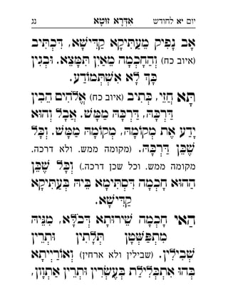 ‫רא‬‫א‬‫טא‬‫ז‬ ְִָָ ‫יו‬‫יא‬‫לחודש‬‫נג‬
‫יב‬ ּ‫כת‬ ּ‫ד‬ ,‫א‬ ׁ‫יש‬ ּ‫קד‬ ‫יקא‬ ּ‫מעת‬ ‫נפיק‬ ‫אב‬
(‫כח‬ ‫)איוב‬‫בגין‬ּ‫ו‬ .‫צא‬ ּ‫מ‬ ּ‫ת‬ ‫מאין‬ ‫והחכמה‬
 ּ‫כ‬.‫דע‬ֹ‫מו‬ ּ‫ת‬ ׁ‫אש‬ ‫א‬ 
‫א‬ ּ‫ת‬‫תיב‬ ּ‫כ‬ ,‫חזי‬(‫כח‬ ‫)איוב‬‫א‬‫הבין‬ ‫הים‬ 
‫אב‬ . ׁ‫ש‬ ּ‫ממ‬ ּ‫ה‬ ּ‫רכ‬ ּ‫ד‬ , ּ‫ה‬ ּ‫רכ‬ ּ‫ד‬‫א‬ּ‫ו‬‫וה‬  
ּ‫וכ‬ . ׁ‫ש‬ ּ‫ממ‬ ּ‫מה‬ֹ‫מקו‬ , ּ‫מה‬ֹ‫מקו‬ ‫את‬ ‫ידע‬ 
. ּ‫ה‬ ּ‫רכ‬ ּ‫ד‬ ‫ן‬ ּ‫כ‬ ׁ‫ש‬‫מ‬ ‫)מקומה‬.‫דרכה‬ ‫ולא‬ .‫מש‬ 
(.‫דרכה‬ ‫שכן‬ ‫וכל‬ .‫ממש‬ ‫מקומה‬ּ‫וכ‬‫ן‬ ּ‫כ‬ ׁ‫ש‬  
‫יקא‬ ּ‫עת‬ ּ‫ב‬ ּ‫יה‬ ּ‫ב‬ ‫ימא‬ ּ‫סת‬ ּ‫ד‬ ‫חכמה‬ ‫א‬ּ‫ו‬‫הה‬
.‫א‬ ׁ‫יש‬ ּ‫קד‬
‫האי‬‫כ‬ ּ‫ד‬ ‫תא‬ּ‫ו‬‫יר‬ ׁ‫ש‬ ‫חכמה‬ּ‫יה‬ּ‫נ‬‫מ‬ ,‫א‬ 
ּ‫ת‬ ‫טן‬ ּ‫מתפ‬‫תרין‬ּ‫ו‬ ‫תין‬ 
‫בי‬ ׁ‫ש‬.‫ין‬(‫ארחין‬ ‫ולא‬ ‫)שבילין‬‫רייתא‬ֹ‫ואו‬ 
ּ‫אתכ‬ ּ‫ו‬‫ה‬ ּ‫ב‬‫י‬,‫אתוון‬ ‫תרין‬ּ‫ו‬ ‫רין‬ׂ‫עש‬ ּ‫ב‬ ‫ת‬ 
 