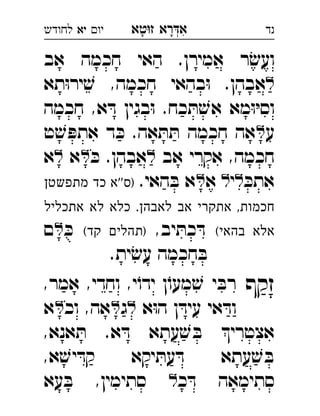 ‫רא‬‫א‬‫טא‬‫ז‬ ְִָָ‫יו‬‫יא‬‫לחודש‬ ‫נד‬
‫אב‬ ‫חכמה‬ ‫האי‬ .‫אמירן‬ ‫ר‬ׂ‫ועש‬
‫תא‬ּ‫ו‬‫יר‬ ׁ‫ש‬ ,‫חכמה‬ ‫בהאי‬ּ‫ו‬ .‫אבהן‬
‫חכמה‬ ,‫א‬ ּ‫ד‬ ‫בגין‬ּ‫ו‬ .‫כח‬ ּ‫ת‬ ׁ‫אש‬ ‫מא‬ּ‫ו‬ּ‫י‬‫וס‬
‫ע‬‫ט‬ ׁ‫ש‬ ּ‫אתפ‬ ‫ד‬ ּ‫כ‬ .‫אה‬ ּ‫ת‬ ּ‫ת‬ ‫חכמה‬ ‫אה‬ 
‫אב‬ ‫אקרי‬ ,‫חכמה‬ּ‫כ‬ .‫אבהן‬‫א‬‫א‬ 
ּ‫אתכ‬‫י‬‫א‬ .‫האי‬ ּ‫ב‬ ‫א‬‫מתפשטן‬ ‫כד‬ ‫''א‬‫)ס‬ 
‫אתכליל‬ ‫לא‬ ‫כלא‬ .‫לאבהן‬ ‫אב‬ ‫אתקרי‬ ,‫חכמות‬
(‫בהאי‬ ‫אלא‬,‫יב‬ ּ‫כת‬ ּ‫ד‬(‫קד‬ ‫)תהלים‬ּ‫כ‬‫ם‬ 
.‫ית‬ׂ‫עש‬ ‫חכמה‬ ּ‫ב‬
‫זקף‬,‫אמר‬ ,‫וחדי‬ ,‫י‬ֹ‫ידו‬ ‫ן‬ֹ‫מעו‬ ׁ‫ש‬ ‫י‬ ּ‫רב‬ 
‫א‬ּ‫ו‬‫ה‬ ‫ן‬ ּ‫עיד‬ ‫אי‬ ּ‫וד‬‫ג‬‫וכ‬ ,‫אה‬‫א‬ 
,‫אנא‬ ּ‫ת‬ .‫א‬ ּ‫ד‬ ‫עתא‬ ׁ‫ש‬ ּ‫ב‬ ‫אצטרי‬
‫עתא‬ ׁ‫ש‬ ּ‫ב‬,‫א‬ ׁ‫יש‬ ּ‫קד‬ ‫יקא‬ ּ‫עת‬ ּ‫ד‬ 
‫כ‬ ּ‫ד‬ ‫סתימאה‬‫עא‬ ּ‫ב‬ ,‫סתימין‬ 
 