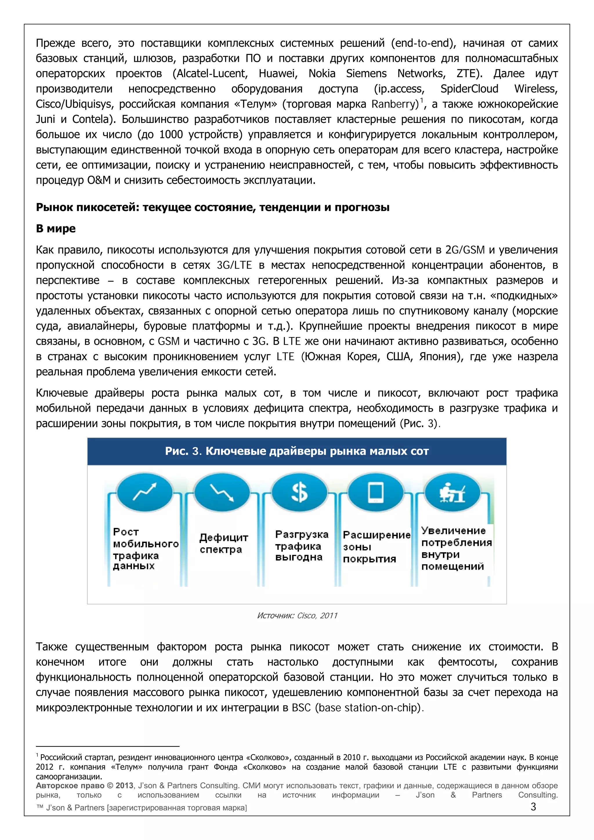 Авторское право © 2013, J’son & Partners Consulting. СМИ могут использовать текст, графики и данные, содержащиеся в данном обзоре
рынка, только с использованием ссылки на источник информации – J’son & Partners Consulting.
™ J’son & Partners [зарегистрированная торговая марка] 3
Прежде всего, это поставщики комплексных системных решений (end-to-end), начиная от самих
базовых станций, шлюзов, разработки ПО и поставки других компонентов для полномасштабных
операторских проектов (Alcatel-Lucent, Huawei, Nokia Siemens Networks, ZTE). Далее идут
производители непосредственно оборудования доступа (ip.access, SpiderCloud Wireless,
Cisco/Ubiquisys, российская компания «Телум» (торговая марка Ranberry)1
, а также южнокорейские
Juni и Contela). Большинство разработчиков поставляет кластерные решения по пикосотам, когда
большое их число (до 1000 устройств) управляется и конфигурируется локальным контроллером,
выступающим единственной точкой входа в опорную сеть операторам для всего кластера, настройке
сети, ее оптимизации, поиску и устранению неисправностей, с тем, чтобы повысить эффективность
процедур O&M и снизить себестоимость эксплуатации.
Рынок пикосетей: текущее состояние, тенденции и прогнозы
В мире
Как правило, пикосоты используются для улучшения покрытия сотовой сети в 2G/GSM и увеличения
пропускной способности в сетях 3G/LTE в местах непосредственной концентрации абонентов, в
перспективе – в составе комплексных гетерогенных решений. Из-за компактных размеров и
простоты установки пикосоты часто используются для покрытия сотовой связи на т.н. «подкидных»
удаленных объектах, связанных с опорной сетью оператора лишь по спутниковому каналу (морские
суда, авиалайнеры, буровые платформы и т.д.). Крупнейшие проекты внедрения пикосот в мире
связаны, в основном, с GSM и частично с 3G. В LTE же они начинают активно развиваться, особенно
в странах с высоким проникновением услуг LTE (Южная Корея, США, Япония), где уже назрела
реальная проблема увеличения емкости сетей.
Ключевые драйверы роста рынка малых сот, в том числе и пикосот, включают рост трафика
мобильной передачи данных в условиях дефицита спектра, необходимость в разгрузке трафика и
расширении зоны покрытия, в том числе покрытия внутри помещений (Рис. 3).
Рис. 3. Ключевые драйверы рынка малых сот
Источник: Cisco, 2011
Также существенным фактором роста рынка пикосот может стать снижение их стоимости. В
конечном итоге они должны стать настолько доступными как фемтосоты, сохранив
функциональность полноценной операторской базовой станции. Но это может случиться только в
случае появления массового рынка пикосот, удешевлению компонентной базы за счет перехода на
микроэлектронные технологии и их интеграции в BSC (base station-on-chip).
1
Российский стартап, резидент инновационного центра «Сколково», созданный в 2010 г. выходцами из Российской академии наук. В конце
2012 г. компания «Телум» получила грант Фонда «Сколково» на создание малой базовой станции LTE с развитыми функциями
самоорганизации.
 