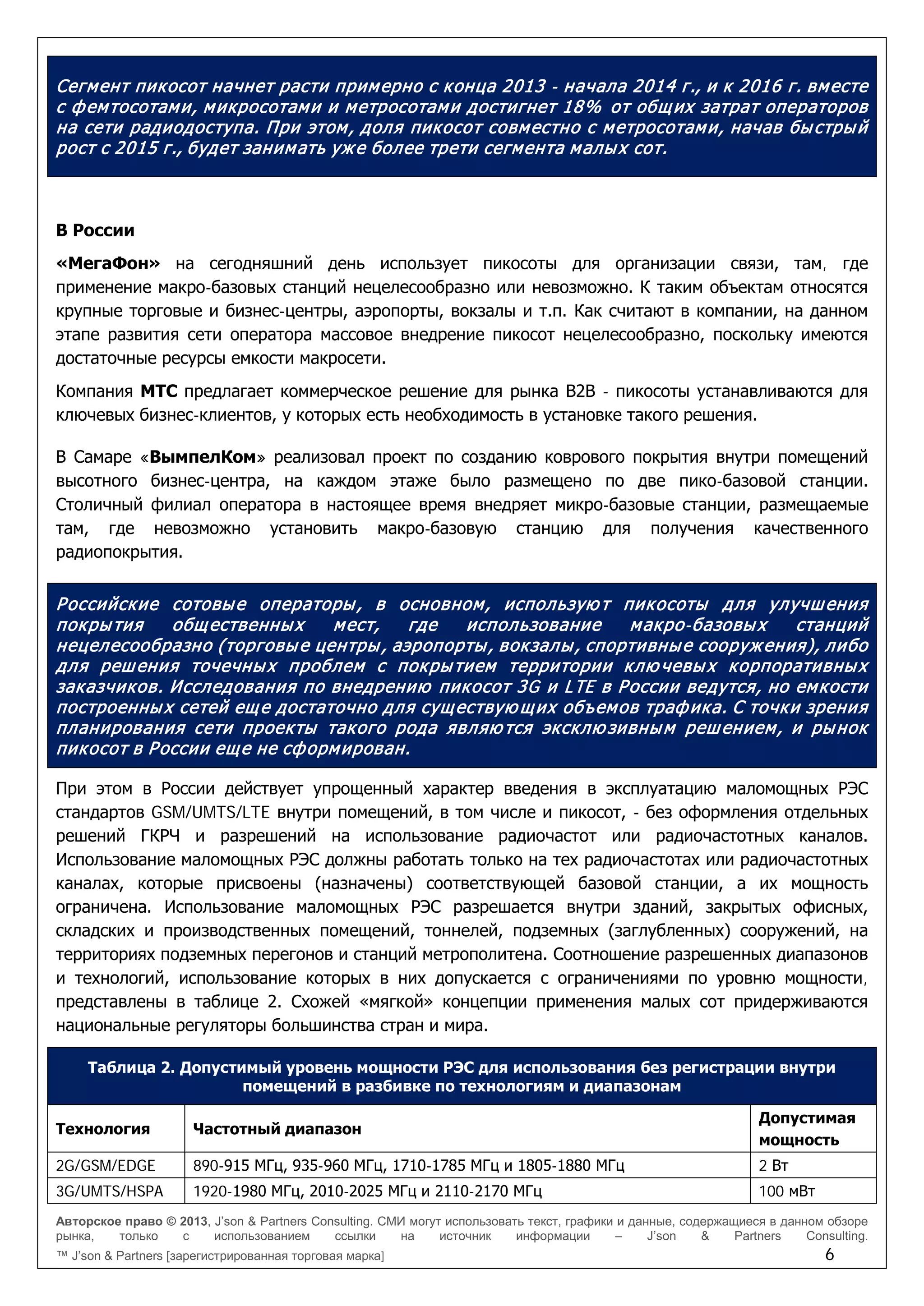 Авторское право © 2013, J’son & Partners Consulting. СМИ могут использовать текст, графики и данные, содержащиеся в данном обзоре
рынка, только с использованием ссылки на источник информации – J’son & Partners Consulting.
™ J’son & Partners [зарегистрированная торговая марка] 6
Сегмент пикосот начнет расти примерно с конца 2013 - начала 2014 г., и к 2016 г. вместе
с фемтосотами, микросотами и метросотами достигнет 18% от общих затрат операторов
на сети радиодоступа. При этом, доля пикосот совместно с метросотами, начав быстрый
рост с 2015 г., будет занимать уже более трети сегмента малых сот.
В России
«МегаФон» на сегодняшний день использует пикосоты для организации связи, там, где
применение макро-базовых станций нецелесообразно или невозможно. К таким объектам относятся
крупные торговые и бизнес-центры, аэропорты, вокзалы и т.п. Как считают в компании, на данном
этапе развития сети оператора массовое внедрение пикосот нецелесообразно, поскольку имеются
достаточные ресурсы емкости макросети.
Компания МТС предлагает коммерческое решение для рынка B2B - пикосоты устанавливаются для
ключевых бизнес-клиентов, у которых есть необходимость в установке такого решения.
В Самаре «ВымпелКом» реализовал проект по созданию коврового покрытия внутри помещений
высотного бизнес-центра, на каждом этаже было размещено по две пико-базовой станции.
Столичный филиал оператора в настоящее время внедряет микро-базовые станции, размещаемые
там, где невозможно установить макро-базовую станцию для получения качественного
радиопокрытия.
Российские сотовые операторы, в основном, использую т пикосоты для улучшения
покрытия общественных мест, где использование макро-базовых станций
нецелесообразно (торговые центры, аэропорты, вокзалы, спортивные сооружения), либо
для решения точечных проблем с покрытием территории клю чевых корпоративных
заказчиков. Исследования по внедрению пикосот 3G и LTE в России ведутся, но емкости
построенных сетей еще достаточно для существую щих объемов трафика. С точки зрения
планирования сети проекты такого рода являю тся эксклю зивным решением, и рынок
пикосот в России еще не сформирован.
При этом в России действует упрощенный характер введения в эксплуатацию маломощных РЭС
стандартов GSM/UMTS/LTE внутри помещений, в том числе и пикосот, - без оформления отдельных
решений ГКРЧ и разрешений на использование радиочастот или радиочастотных каналов.
Использование маломощных РЭС должны работать только на тех радиочастотах или радиочастотных
каналах, которые присвоены (назначены) соответствующей базовой станции, а их мощность
ограничена. Использование маломощных РЭС разрешается внутри зданий, закрытых офисных,
складских и производственных помещений, тоннелей, подземных (заглубленных) сооружений, на
территориях подземных перегонов и станций метрополитена. Соотношение разрешенных диапазонов
и технологий, использование которых в них допускается с ограничениями по уровню мощности,
представлены в таблице 2. Схожей «мягкой» концепции применения малых сот придерживаются
национальные регуляторы большинства стран и мира.
Таблица 2. Допустимый уровень мощности РЭС для использования без регистрации внутри
помещений в разбивке по технологиям и диапазонам
Технология Частотный диапазон
Допустимая
мощность
2G/GSM/EDGE 890-915 МГц, 935-960 МГц, 1710-1785 МГц и 1805-1880 МГц 2 Вт
3G/UMTS/HSPA 1920-1980 МГц, 2010-2025 МГц и 2110-2170 МГц 100 мВт
 