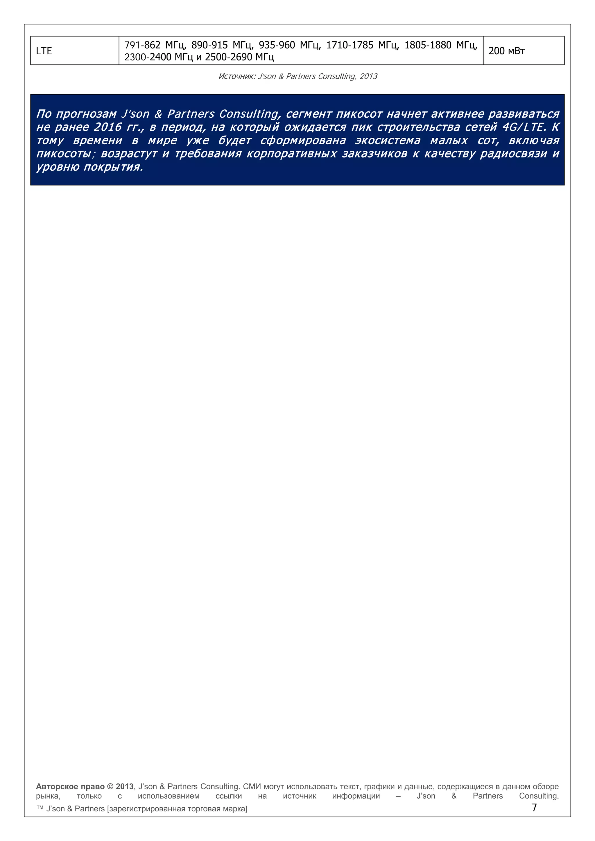 Авторское право © 2013, J’son & Partners Consulting. СМИ могут использовать текст, графики и данные, содержащиеся в данном обзоре
рынка, только с использованием ссылки на источник информации – J’son & Partners Consulting.
™ J’son & Partners [зарегистрированная торговая марка] 7
LTE
791-862 МГц, 890-915 МГц, 935-960 МГц, 1710-1785 МГц, 1805-1880 МГц,
2300-2400 МГц и 2500-2690 МГц
200 мВт
Источник: J’son & Partners Consulting, 2013
По прогнозам J’son & Partners Consulting, сегмент пикосот начнет активнее развиваться
не ранее 2016 гг., в период, на который ожидается пик строительства сетей 4G/ LTE. К
тому времени в мире уже будет сформирована экосистема малых сот, вклю чая
пикосоты; возрастут и требования корпоративных заказчиков к качеству радиосвязи и
уровню покрытия.
 