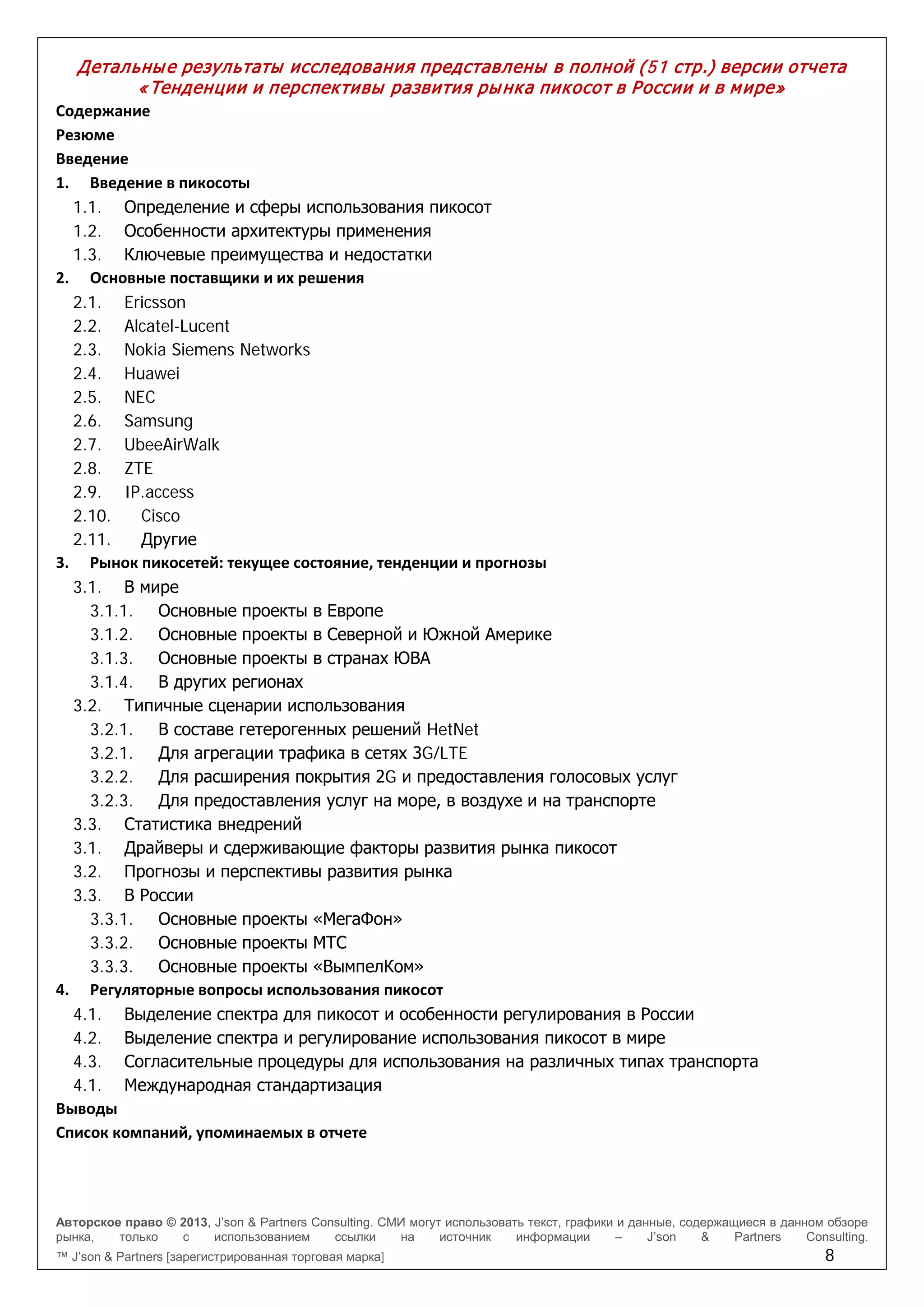 Авторское право © 2013, J’son & Partners Consulting. СМИ могут использовать текст, графики и данные, содержащиеся в данном обзоре
рынка, только с использованием ссылки на источник информации – J’son & Partners Consulting.
™ J’son & Partners [зарегистрированная торговая марка] 8
Детальные результаты исследования представлены в полной (51 стр.) версии отчета
«Тенденции и перспективы развития рынка пикосот в России и в мире»
Содержание
Резюме
Введение
1. Введение в пикосоты
1.1. Определение и сферы использования пикосот
1.2. Особенности архитектуры применения
1.3. Ключевые преимущества и недостатки
2. Основные поставщики и их решения
2.1. Ericsson
2.2. Alcatel-Lucent
2.3. Nokia Siemens Networks
2.4. Huawei
2.5. NEC
2.6. Samsung
2.7. UbeeAirWalk
2.8. ZTE
2.9. IP.access
2.10. Cisco
2.11. Другие
3. Рынок пикосетей: текущее состояние, тенденции и прогнозы
3.1. В мире
3.1.1. Основные проекты в Европе
3.1.2. Основные проекты в Северной и Южной Америке
3.1.3. Основные проекты в странах ЮВА
3.1.4. В других регионах
3.2. Типичные сценарии использования
3.2.1. В составе гетерогенных решений HetNet
3.2.1. Для агрегации трафика в сетях 3G/LTE
3.2.2. Для расширения покрытия 2G и предоставления голосовых услуг
3.2.3. Для предоставления услуг на море, в воздухе и на транспорте
3.3. Статистика внедрений
3.1. Драйверы и сдерживающие факторы развития рынка пикосот
3.2. Прогнозы и перспективы развития рынка
3.3. В России
3.3.1. Основные проекты «МегаФон»
3.3.2. Основные проекты МТС
3.3.3. Основные проекты «ВымпелКом»
4. Регуляторные вопросы использования пикосот
4.1. Выделение спектра для пикосот и особенности регулирования в России
4.2. Выделение спектра и регулирование использования пикосот в мире
4.3. Согласительные процедуры для использования на различных типах транспорта
4.1. Международная стандартизация
Выводы
Список компаний, упоминаемых в отчете
 