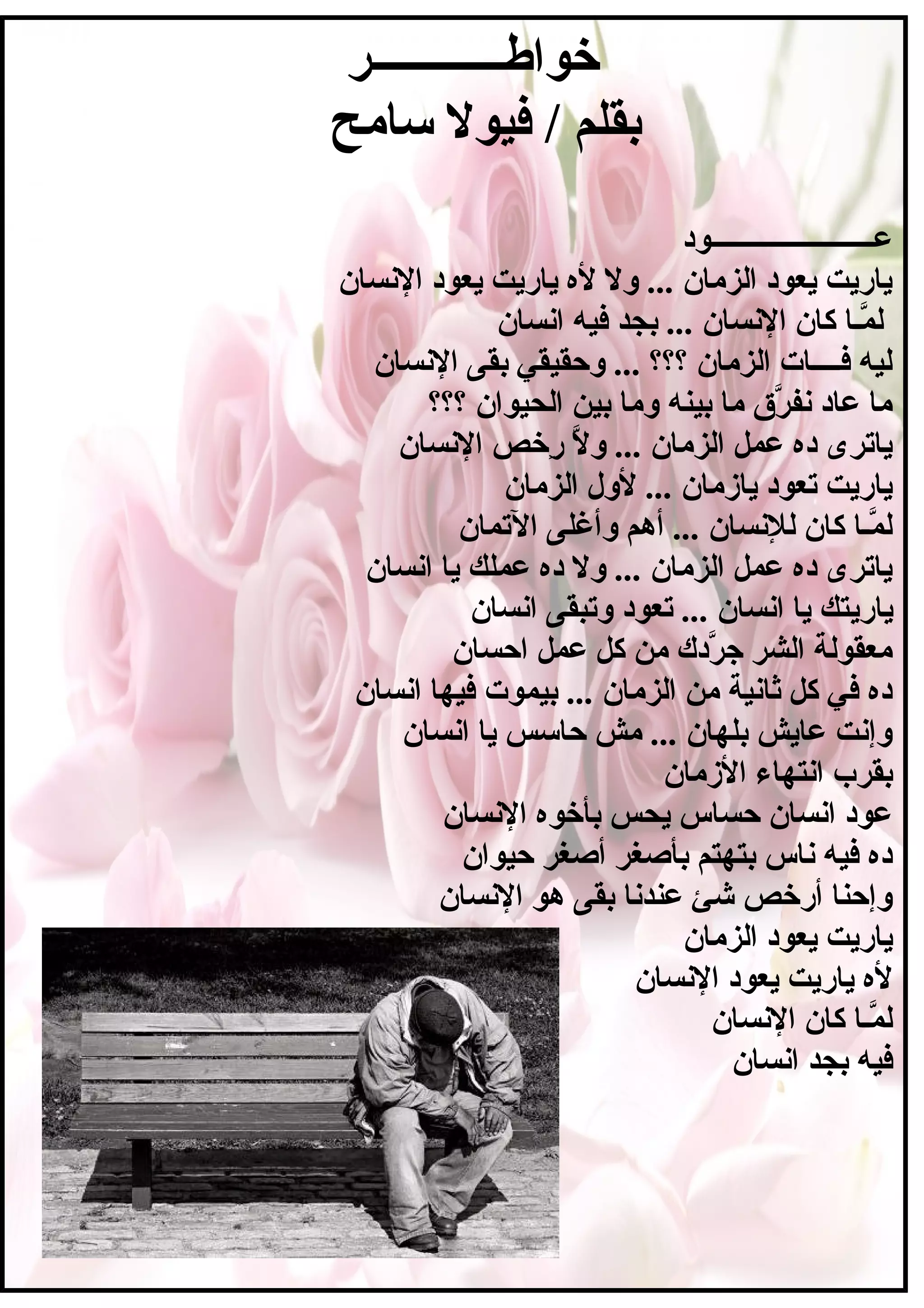 ‫خواطــــــــــــر‬
‫سامح‬ ‫فيول‬ / ‫بقلم‬
‫عـــــــــــــــــــــــود‬
‫السنسان‬ ‫يعود‬ ‫ياريت‬ ‫ل ه‬ ‫ول‬ ... ‫الزمان‬ ‫يعود‬ ‫ياريت‬
‫اسنسان‬ ‫فيه‬ ‫بجد‬ ... ‫السنسان‬ ‫كان‬ ‫مـا‬َّ ‫ل‬
‫السنسان‬ ‫بقى‬ ‫وحقيقي‬ ... ‫؟؟؟‬ ‫الزمان‬ ‫فــــات‬ ‫ليه‬
‫؟؟؟‬ ‫الحيوان‬ ‫بين‬ ‫وما‬ ‫بينه‬ ‫ما‬ ‫رم ق‬َّ ‫سنف‬ ‫عاد‬ ‫ما‬
‫السنسان‬ ‫رخص‬ِ‫خ‬ ‫ل‬َّ ‫و‬ ... ‫الزمان‬ ‫عمل‬ ‫د ه‬ ‫ياترى‬
‫الزمان‬ ‫لول‬ ... ‫يازمان‬ ‫تعود‬ ‫ياريت‬
‫التمان‬ ‫وأغلى‬ ‫أهم‬ ... ‫للسنسان‬ ‫كان‬ ‫مـا‬َّ ‫ل‬
‫اسنسان‬ ‫يا‬ ‫عملك‬ ‫د ه‬ ‫ول‬ ... ‫الزمان‬ ‫عمل‬ ‫د ه‬ ‫ياترى‬
‫ياري‬‫اسنسان‬ ‫وتبقى‬ ‫تعود‬ ... ‫اسنسان‬ ‫يا‬ ‫تك‬
‫احسان‬ ‫عمل‬ ‫كل‬ ‫من‬ ‫ردك‬َّ ‫ج‬ ‫الشر‬ ‫معقولة‬
‫اسنسان‬ ‫فيها‬ ‫بيموت‬ ... ‫الزمان‬ ‫من‬ ‫ثاسنية‬ ‫كل‬ ‫في‬ ‫د ه‬
‫اسنسان‬ ‫يا‬ ‫حاسس‬ ‫مش‬ ... ‫بلهان‬ ‫عايش‬ ‫وإسنت‬
‫الزمان‬ ‫اسنتهاء‬ ‫بقرب‬
‫السنسان‬ ‫بأخو ه‬ ‫يحس‬ ‫حساس‬ ‫اسنسان‬ ‫عود‬
‫حيوان‬ ‫أصغر‬ ‫بأصغر‬ ‫بتهتم‬ ‫سناس‬ ‫فيه‬ ‫د ه‬
‫السنسان‬ ‫هو‬ ‫بقى‬ ‫عندسنا‬ ‫شئ‬ ‫أرخص‬ ‫وإحنا‬
‫الزمان‬ ‫يعود‬ ‫ياريت‬
‫السنسان‬ ‫يعود‬ ‫ياريت‬ ‫ل ه‬
‫السنسان‬ ‫كان‬ ‫مـا‬َّ ‫ل‬
‫اسنسان‬ ‫بجد‬ ‫فيه‬
 