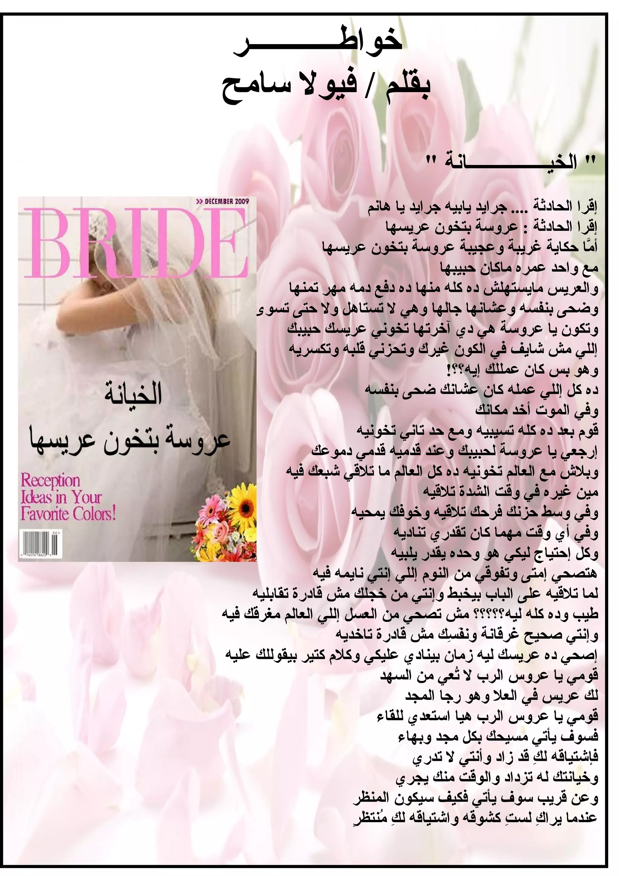 ‫خواطــــــــــــر‬
‫سامح‬ ‫فيول‬ / ‫بقلم‬
" ‫الخيــــــــــــــــاسنة‬ "
‫هاسنم‬ ‫يا‬ ‫جرايد‬ ‫يابيه‬ ‫جرايد‬ .... ‫الحادثة‬ ‫إقرا‬
‫عريسها‬ ‫بتخون‬ ‫عروسة‬ : ‫الحادثة‬ ‫إقرا‬
‫وعجيبة‬ ‫غريبة‬ ‫حكاية‬ ‫ما‬َّ ‫أ‬‫عر‬‫عريسها‬ ‫بتخون‬ ‫وسة‬
‫حبيبها‬ ‫ماكان‬ ‫عمر ه‬ ‫واحد‬ ‫مع‬
‫منها‬ ‫كله‬ ‫د ه‬ ‫مايستهلش‬ ‫والعريس‬‫تمنها‬ ‫مهر‬ ‫دمه‬ ‫دفع‬ ‫د ه‬
‫جالها‬ ‫وعشاسنها‬ ‫بنفسه‬ ‫وضحى‬‫تسوى‬ ‫حتى‬ ‫ول‬ ‫تستاهل‬ ‫ل‬ ‫وهي‬
‫آخرتها‬ ‫دي‬ ‫هي‬ ‫عروسة‬ ‫يا‬ ‫وتكون‬‫حبيبك‬ ‫عريسك‬ ‫تخوسني‬
‫غيرك‬ ‫الكون‬ ‫في‬ ‫شايف‬ ‫مش‬ ‫إللي‬‫وتكسريه‬ ‫قلبه‬ ‫وتحزسني‬
!‫إيه؟؟‬ ‫عمللك‬ ‫كان‬ ‫بس‬ ‫وهو‬
‫عشاسنك‬ ‫كان‬ ‫عمله‬ ‫إللي‬ ‫كل‬ ‫د ه‬‫بنفسه‬ ‫ضحى‬
‫مكاسنك‬ ‫أخد‬ ‫الموت‬ ‫وفي‬
‫تسيبيه‬ ‫كله‬ ‫د ه‬ ‫بعد‬ ‫قوم‬‫تخوسنيه‬ ‫تاسني‬ ‫حد‬ ‫ومع‬
‫لحبيبك‬ ‫عروسة‬ ‫يا‬ ‫إرجعي‬‫دموعك‬ ‫قدمي‬ ‫قدميه‬ ‫وعند‬
‫تخوسنيه‬ ‫العالم‬ ‫مع‬ ‫وبل ش‬‫فيه‬ ‫شبعك‬ ‫تلقي‬ ‫ما‬ ‫العالم‬ ‫كل‬ ‫د ه‬
‫تلقيه‬ ‫الشدة‬ ‫وقت‬ ‫في‬ ‫غير ه‬ ‫مين‬
‫يمحيه‬ ‫وخوفك‬ ‫تلقيه‬ ‫فرحك‬ ‫حزسنك‬ ‫وسط‬ ‫وفي‬
‫تناديه‬ ‫تقدري‬ ‫كان‬ ‫مهما‬ ‫وقت‬ ‫أي‬ ‫وفي‬
‫يلبيه‬ ‫يقدر‬ ‫وحد ه‬ ‫هو‬ ‫ليكي‬ ‫إحتياج‬ ‫وكل‬
‫فيه‬ ‫سنايمه‬ ‫إسنتي‬ ‫إللي‬ ‫النوم‬ ‫من‬ ‫وتفوقي‬ ‫إمتى‬ ‫هتصحي‬
‫تقابليه‬ ‫قادرة‬ ‫مش‬ ‫خجلك‬ ‫من‬ ‫وإسنتي‬ ‫بيخبط‬ ‫الباب‬ ‫على‬ ‫تلقيه‬ ‫لما‬
‫ليه؟؟؟؟؟‬ ‫كله‬ ‫ود ه‬ ‫طيب‬‫فيه‬ ‫مغرقك‬ ‫العالم‬ ‫إللي‬ ‫العسل‬ ‫من‬ ‫تصحي‬ ‫مش‬
‫تاخديه‬ ‫قادرة‬ ‫مش‬ ‫سك‬ِ‫خ‬ ‫ف‬َ‫س‬‫وسن‬ ‫غرقاسنة‬ ‫صحيح‬ ‫وإسنتي‬
‫عليكي‬ ‫بينادي‬ ‫زمان‬ ‫ليه‬ ‫عريسك‬ ‫د ه‬ ‫إصحي‬‫عليه‬ ‫بيقوللك‬ ‫كتير‬ ‫وكلم‬
‫السهد‬ ‫من‬ ‫تعي‬ُ‫ع‬ ‫ل‬ ‫الرب‬ ‫عروس‬ ‫يا‬ ‫قومي‬
‫المجد‬ ‫رجا‬ ‫وهو‬ ‫العل‬ ‫في‬ ‫عريس‬ ‫لك‬
‫للقاء‬ ‫استعدي‬ ‫هيا‬ ‫الرب‬ ‫عروس‬ ‫يا‬ ‫قومي‬
‫وبهاء‬ ‫مجد‬ ‫بكل‬ ‫مسيحك‬ ‫يأتي‬ ‫فسوف‬
‫تدري‬ ‫ل‬ ‫وأسنتي‬ ‫زاد‬ ‫قد‬ ‫ك‬ِ‫خ‬ ‫ل‬ ‫فإشتياقه‬
‫يجري‬ ‫منك‬ ‫والوقت‬ ‫تزداد‬ ‫له‬ ‫وخياسنتك‬
‫المنظر‬ ‫سيكون‬ ‫فكيف‬ ‫يأتي‬ ‫سوف‬ ‫قريب‬ ‫وعن‬
‫ر‬ٍ  ‫منتظ‬ُ‫ع‬ ‫ك‬ِ‫خ‬ ‫ل‬ ‫واشتياقه‬ ‫كشوقه‬ ‫ت‬ِ‫خ‬ ‫لس‬ ‫ك‬ِ‫خ‬ ‫يرا‬ ‫عندما‬
 