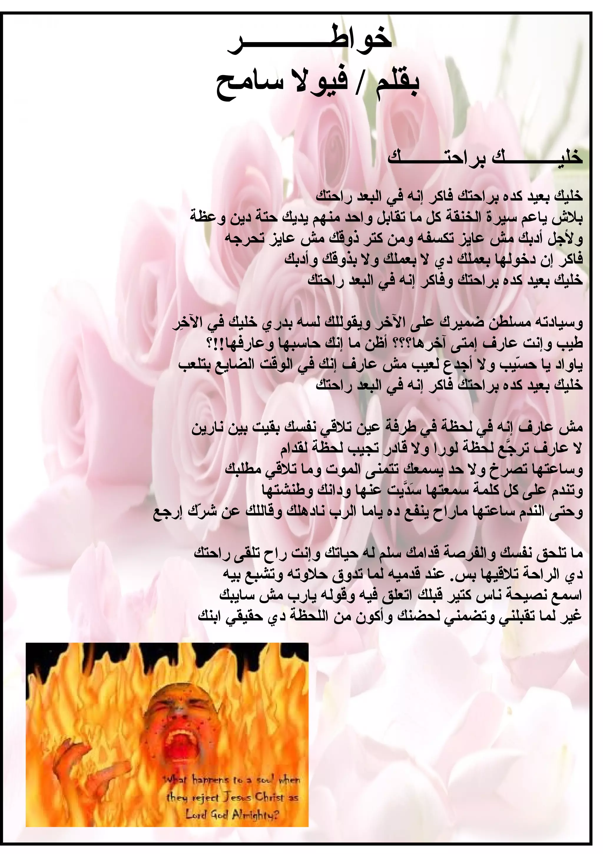 ‫خواطــــــــــــر‬
‫سامح‬ ‫فيول‬ / ‫بقلم‬
‫براحتـــــــــك‬ ‫خليـــــــــــك‬
‫براحتك‬ ‫كده‬ ‫بعيد‬ ‫خليك‬‫راحتك‬ ‫البعد‬ ‫في‬ ‫إنه‬ ‫فاكر‬
‫الخنقة‬ ‫سيرة‬ ‫ياعم‬ ‫بل ش‬‫وعظة‬ ‫دين‬ ‫حتة‬ ‫يديك‬ ‫منهم‬ ‫واحد‬ ‫تقابل‬ ‫ما‬ ‫كل‬
‫تكسفه‬ ‫عايز‬ ‫مش‬ ‫أدبك‬ ‫وللجل‬‫تحرلجه‬ ‫عايز‬ ‫مش‬ ‫ذوقك‬ ‫كتر‬ ‫ومن‬
‫بعملك‬ ‫دخولها‬ ‫إن‬ ‫فاكر‬‫وأدبك‬ ‫بذوقك‬ ‫ول‬ ‫بعملك‬ ‫ل‬ ‫دي‬
‫براحتك‬ ‫كده‬ ‫بعيد‬ ‫خليك‬‫راحتك‬ ‫البعد‬ ‫في‬ ‫إنه‬ ‫وفاكر‬
‫الخر‬ ‫على‬ ‫ضميرك‬ ‫مسلطن‬ ‫وسيادته‬‫خر‬ِ‫
ر‬ ‫ال‬ ‫في‬ ‫خليك‬ ‫بدري‬ ‫لسه‬ ‫ويقوللك‬
‫آخرها؟؟؟‬ ‫إمتى‬ ‫عارف‬ ‫وإنت‬ ‫طيب‬‫وعارفها!!؟‬ ‫حاسبها‬ ‫إنك‬ ‫ما‬ ‫أظن‬
‫لعيب‬ ‫ألجدع‬ ‫ول‬ ‫سيب‬ّ‫ي‬ ‫ح‬ ‫يا‬ ‫ياواد‬‫بتلعب‬ ‫الضايع‬ ‫الوقت‬ ‫في‬ ‫إنك‬ ‫عارف‬ ‫مش‬
‫براحتك‬ ‫كده‬ ‫بعيد‬ ‫خليك‬‫راحتك‬ ‫البعد‬ ‫في‬ ‫إنه‬ ‫فاكر‬
‫عين‬ ‫طرفة‬ ‫في‬ ‫لحظة‬ ‫في‬ ‫إنه‬ ‫عارف‬ ‫مش‬‫نارين‬ ‫بين‬ ‫بقيت‬ ‫نفسك‬ ‫تلقي‬
‫لورا‬ ‫لحظة‬ ‫لجع‬َّ ‫تر‬ ‫عارف‬ ‫ل‬‫لقدام‬ ‫لحظة‬ ‫تجيب‬ ‫قادر‬ ‫ول‬
‫يسمعك‬ ‫حد‬ ‫ول‬ ‫تصرخ‬ ‫وساعتها‬‫مطلبك‬ ‫تلقي‬ ‫وما‬ ‫الموت‬ ‫تتمنى‬
‫سمعتها‬ ‫كلمة‬ ‫كل‬ ‫على‬ ‫وتندم‬‫وطنشتها‬ ‫ودانك‬ ‫عنها‬ ‫ديت‬َّ‫س‬َ
‫ينفع‬ ‫ماراح‬ ‫ساعتها‬ ‫الندم‬ ‫وحتى‬‫إرلجع‬ ‫رك‬ّ‫ي‬ ‫ش‬ ‫عن‬ ‫وقاللك‬ ‫نادهلك‬ ‫الرب‬ ‫ياما‬ ‫ده‬
‫قدامك‬ ‫والفرصة‬ ‫نفسك‬ ‫تلحق‬ ‫ما‬‫راحتك‬ ‫تلقى‬ ‫راح‬ ‫وإنت‬ ‫حياتك‬ ‫له‬ ‫سلم‬
‫قدميه‬ ‫عند‬ .‫بس‬ ‫تلقيها‬ ‫الراحة‬ ‫دي‬‫بيه‬ ‫وتشبع‬ ‫حلوته‬ ‫تدوق‬ ‫لما‬
‫قبلك‬ ‫كتير‬ ‫ناس‬ ‫نصيحة‬ ‫اسمع‬‫سايبك‬ ‫مش‬ ‫يارب‬ ‫وقوله‬ ‫فيه‬ ‫اتعلق‬
‫لحضنك‬ ‫وتضمني‬ ‫تقبلني‬ ‫لما‬ ‫غير‬‫ابنك‬ ‫حقيقي‬ ‫دي‬ ‫اللحظة‬ ‫من‬ ‫وأكون‬
 