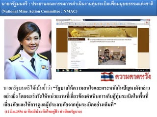 นายกรัฐมนตรีได้เน้นย้าว่า “รัฐบาลให้ความสนใจและตระหนักในปัญหาดังกล่าว
อย่างยิ่ง โดยจะเร่งรัดให้หน่วยงานที่เกี่ยวข้องดาเนินการเก็บกู้ทุ่นระเบิดในพื้นที่
เสี่ยงภัยและให้การดูแลผู้ประสบภัยจากทุ่นระเบิดอย่างเต็มที่”
(12 มิ.ย.2556 ณ ห้องสีม่วง ตึกไทยคู่ฟ้ า ทาเนียบรัฐบาล)
นายกรัฐมนตรี : ประธานค ะกรรมการดาเนินงานทุ่นระเบิดเพอมนุษยธรรมแห่ง าติ
(National Mine Action Committee : NMAC)
 