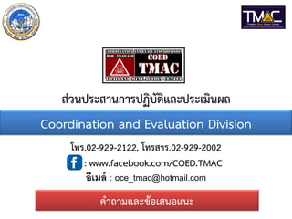 ส่วนประสานการปฏิบัติและประเมินผล
คาถามและข้อเสนอแนะ
โทร.02-929-2122, โทรสาร.02-929-2002
: www.facebook.com/COED.TMAC
อีเมล์ : oce_tmac@hotmail.com
Coordination and Evaluation Division
 