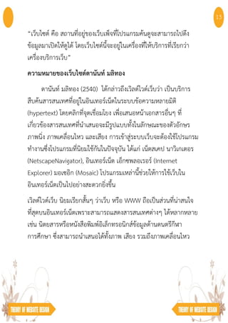 “เว็บไซต์ คือ สถานที่อยู่ของเว็บเพ็จที่โปรแกรมค้นดูจะสามารถไปดึง
ข้อมูลมาเปิดให้ดูได้ โดยเว็บไซต์นี้จะอยู่ในเครื่องที่ให้บริการที่เรียกว่า
เครื่องบริการเว็บ”
ความหมายของเว็บไซต์ดานันท์ มลิทอง
ดานันท์ มลิทอง (2540) ได้กล่าวถึงเวิลด์ไวด์เว็บว่า เป็นบริการ
สืบค้นสารสนเทศที่อยู่ในอินเทอร์เน็ตในระบบข้อความหลายมิติ
(hypertext) โดยคลิกที่จุดเชื่อมโยง เพื่อเสนอหน้าเอกสารอื่นๆ ที่
เกี่ยวข้องสารสนเทศที่นําเสนอจะมีรูปแบบทั้งในลักษณะของตัวอักษร
ภาพนิ่ง ภาพเคลื่อนไหว และเสียง การเข้าสู่ระบบเว็บจะต้องใช้โปรแกรม
ทํางานซึ่งโปรแกรมที่นิยมใช้กันในปัจจุบัน ได้แก่ เน็ตสเคป นาวิเกเตอร
(NetscapeNavigator), อินเทอร์เน็ต เอ็กซพลอเรอร์ (Internet
Explorer) มอเซอิก (Mosaic) โปรแกรมเหล่านี้ช่วยให้การใช้เว็บใน
อินเทอร์เน็ตเป็นไปอย่างสะดวกยิ่งขึ้น
เวิลด์ไวด์เว็บ นิยมเรียกสั้นๆ ว่าเว็บ หรือ WWW ถือเป็นส่วนที่น่าสนใจ
ที่สุดบนอินเทอร์เน็ตเพราะสามารถแสดงสารสนเทศต่างๆ ได้หลากหลาย
เช่น นิตยสารหรือหนังสือพิมพ์อิเล็กทรอนิกส์ข้อมูลด้านดนตรีกีฬา
การศึกษา ซึ่งสามารถนําเสนอได้ทั้งภาพ เสียง รวมถึงภาพเคลื่อนไหว
13
 