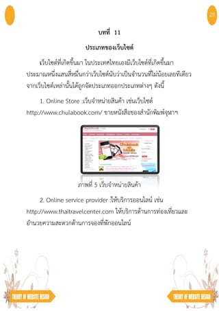 บทที่ 11
ประเภทของเว็บไซต์
เว็บไซต์ที่เกิดขึ้นมา ในประเทศไทยเองมีเว็บไซต์ที่เกิดขึ้นมา
ประมาณหนึ่งแสนสี่หมื่นกว่าเว็บไซต์นับว่าเป็นจํานวนที่ไม่น้อยเลยทีเดียว
จากเว็บไซต์เหล่านั้นได้ถูกจัดประเภทออกประเภทต่างๆ ดังนี้
1. Online Store :เว็บจําหน่ายสินค้า เช่นเว็บไซต์
http://www.chulabook.com/ ขายหนังสือของสํานักพิมพ์จุฬาฯ
ภาพที่ 5 เว็บจําหน่ายสินค้า
2. Online service provider :ให้บริการออนไลน์ เช่น
http://www.thaitravelcenter.com ให้บริการด้านการท่องเที่ยวและ
อํานวยความสะดวกด้านการจองที่พักออนไลน์
28
 