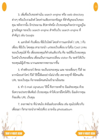 3. เพิ่มชื่อเว็บของท่านใน search engine หรือ web directory
ต่างๆ หรือเว็บรวมลิงค์ โดยท่านเพียงกรอกข้อมูล ที่สําคัญของเว็บของ
คุณ หลังจากนั้น อีกประมาณ สัปดาห์หนึ่ง เว็บของคุณก็จะปรากฏอยู่ใน
ฐานข้อมูล ของเว็บ search engine สําหรับเว็บ search engine ที่
สําคัญๆ เช่น Google
4. แลกลิงค์ กับเพื่อน ที่มีเว็บไซต์ โดยทําการแลกลิงค์ ( URL ) กับ
เพื่อน ที่มีเว็บ โดยคุณ สามารถนํา urlของเว็บเพื่อน มาใส่ใน Cool Links
ของเว็บคุณได้ ซึ่ง เพื่อนของคุณก็ทําเช่นเดียวกัน คือ จะมีชื่อเว็บของคุณ
ในหน้าเว็บของเพื่อน เพื่อนเป็นการแลกเปลี่ยน visitor กัน จะทําให้เว็บ
ของคุณมีผู้เข้าชม มากและหลากหลายมากขึ้น
5. ทําสติกเกอร์ ติดรถ จะเป็นรถของคุณ และ ของเพื่อนๆ ก็ได้ จะ
มากน้อยเท่าไหร่ ก็ได้ วิธีนี้ได้ผลอย่างไม่น่าเชื่อ เพราะทุกที่ ที่มีคนเห็น
URL ของเว็บคุณ ก็อาจจะมีคนสนใจเข้ามาเยี่ยมชม
6. ทํา E-mail signature วิธีนี้ คือการลงท้าย อีเมล์ของคุณ ด้วย
ข้อความประชาสัมพันธ์ เว็บของคุณ ทําให้เวลามีใครได้รับ อีเมล์จากคุณ
ก็จะเห็น URL เว็บคุณ
7. ลงภาพถ่าย ที่น่าสนใจ ส่งอีเมล์บอกเพื่อน เช่น คุณไปเที่ยวกับ
เพื่อนมา ก็สามารถนําภาพไปเที่ยว มาลงใน photoalbum
35
 