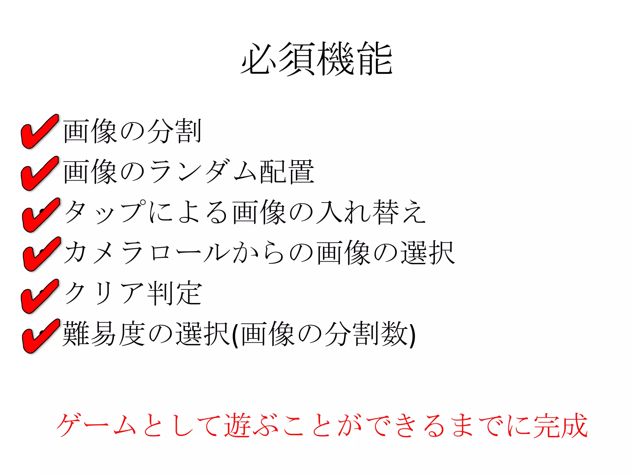 必須機能
• 画像の分割
• 画像のランダム配置
• タップによる画像の入れ替え
• カメラロールからの画像の選択
• クリア判定
• 難易度の選択(画像の分割数)
ゲームとして遊ぶことができるまでに完成
 