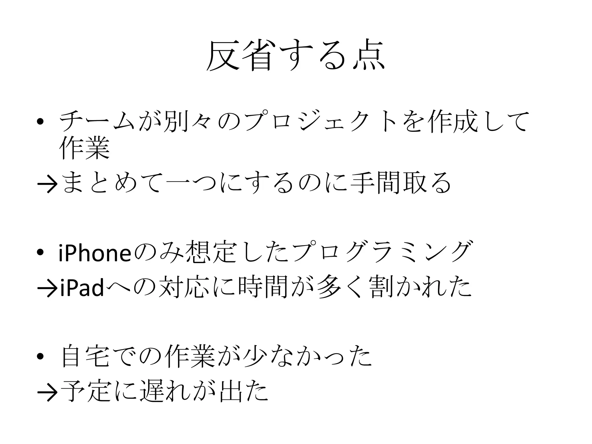 反省する点
• チームが別々のプロジェクトを作成して
作業
→まとめて一つにするのに手間取る
• iPhoneのみ想定したプログラミング
→iPadへの対応に時間が多く割かれた
• 自宅での作業が少なかった
→予定に遅れが出た
 