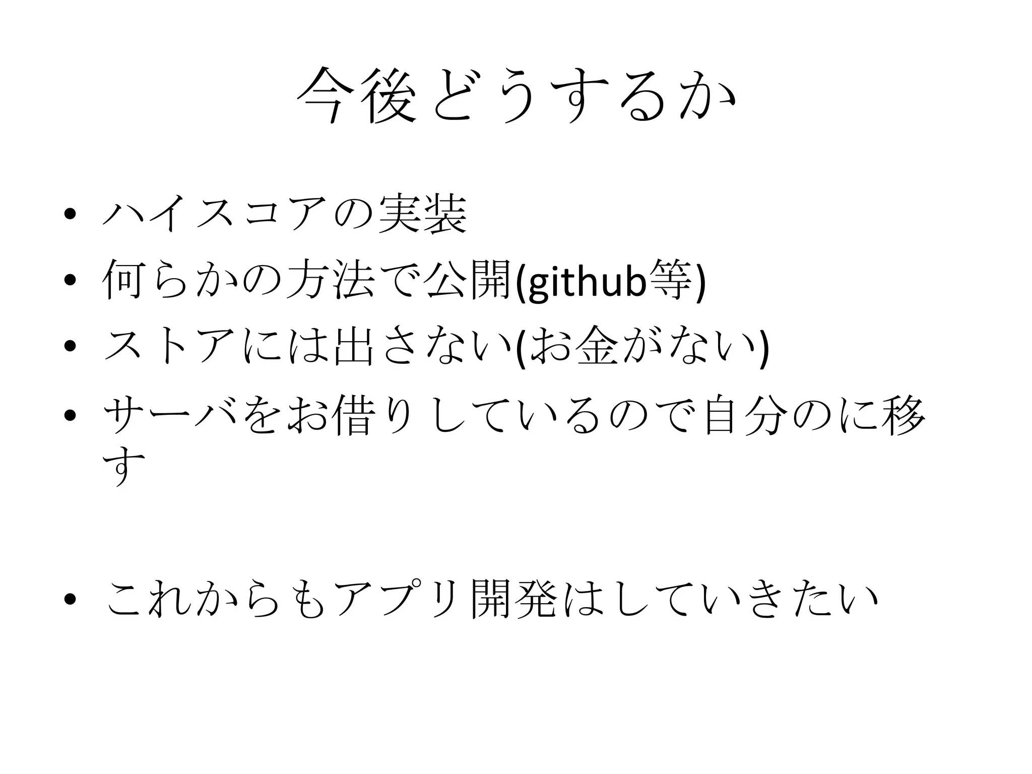 今後どうするか
• ハイスコアの実装
• 何らかの方法で公開(github等)
• ストアには出さない(お金がない)
• サーバをお借りしているので自分のに移
す
• これからもアプリ開発はしていきたい
 