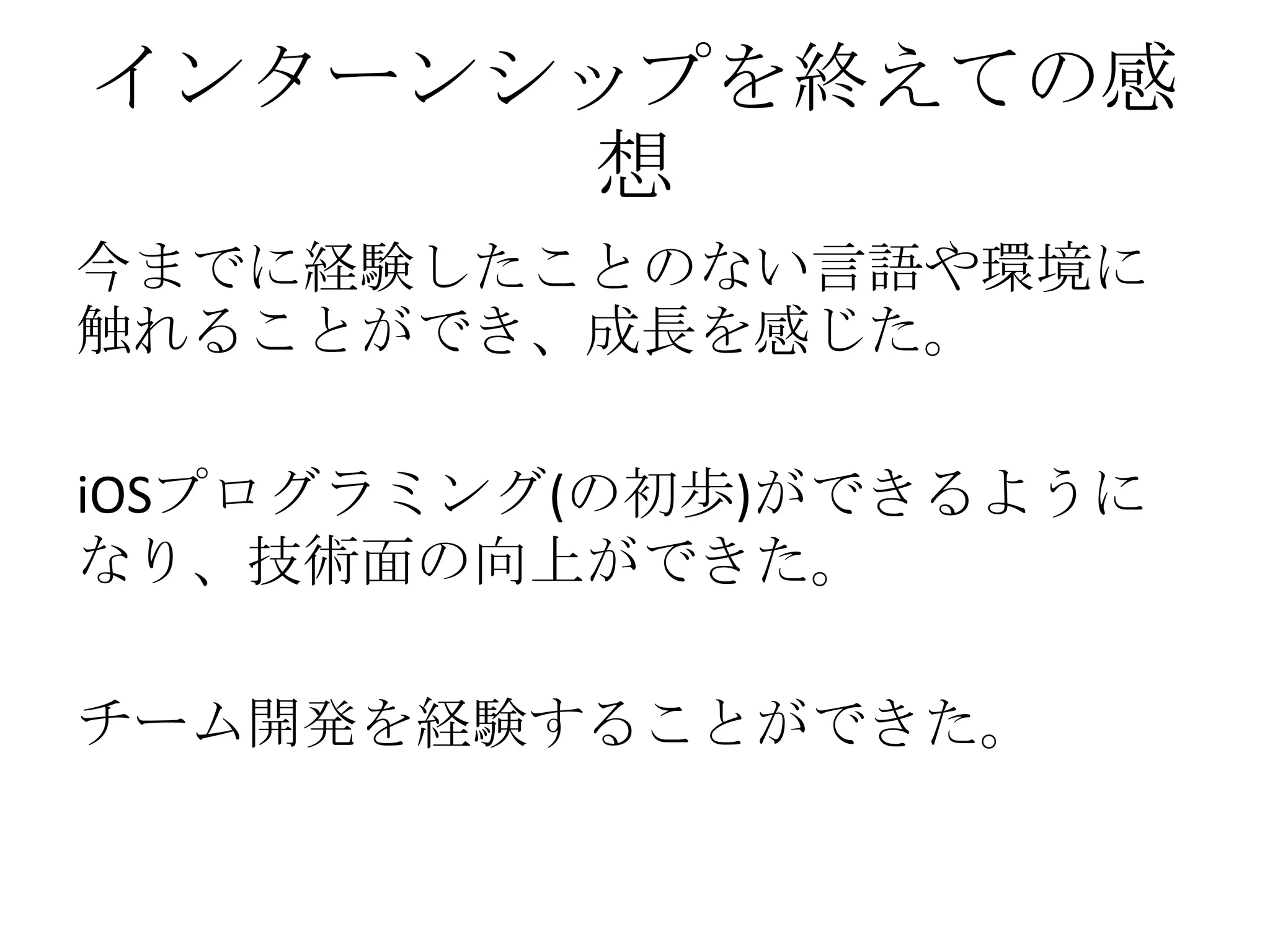 インターンシップを終えての感
想
今までに経験したことのない言語や環境に
触れることができ、成長を感じた。
iOSプログラミング(の初歩)ができるように
なり、技術面の向上ができた。
チーム開発を経験することができた。
 