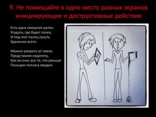 9. Не помещайте в одно место разных экранов
инициирующие и деструктивные действия
Есть одна смешная шутка:
Угадать, где будет палец
И под этот палец сунуть
Удаление всего.
Можно умереть от смеха
Представляя недотепу,
Как он снес все то, что раньше
Пальцем полчаса вводил.
 