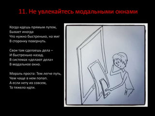11. Не увлекайтесь модальными окнами
Когда идешь прямым путем,
Бывает иногда
Что нужно быстренько, на миг
В сторонку повернуть.
Свои там сделаешь дела –
И быстренько назад.
В системах «делают дела»
В модальное окно.
Мораль проста: Тем легче путь,
Чем чаще в нем попап.
А если нету их совсем,
То тяжело идти.
 