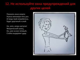 12. Не используйте окна предупреждений для
других целей
Показать окно алерта
Нужно минимум пять раз.
И тогда твой потребитель
Будет дерганый и злой.
Но, зато, когда наступит
Феерический капец,
Он, уже на все готовый,
Стойко выдержит удар.
 