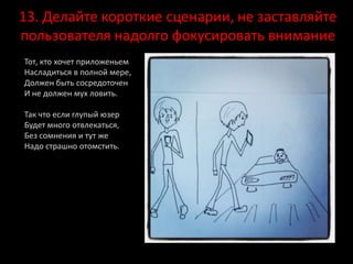 13. Делайте короткие сценарии, не заставляйте
пользователя надолго фокусировать внимание
Тот, кто хочет приложеньем
Насладиться в полной мере,
Должен быть сосредоточен
И не должен мух ловить.
Так что если глупый юзер
Будет много отвлекаться,
Без сомнения и тут же
Надо страшно отомстить.
 