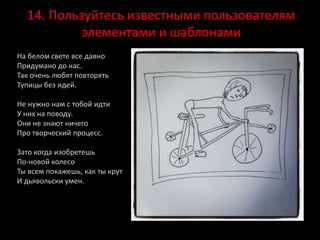 14. Пользуйтесь известными пользователям
элементами и шаблонами
На белом свете все давно
Придумано до нас.
Так очень любят повторять
Тупицы без идей.
Не нужно нам с тобой идти
У них на поводу.
Они не знают ничего
Про творческий процесс.
Зато когда изобретешь
По-новой колесо
Ты всем покажешь, как ты крут
И дьявольски умен.
 