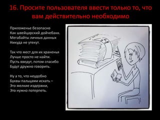 16. Просите пользователя ввести только то, что
вам действительно необходимо
Приложенье безопасно
Как швейцарский дойчебанк.
Мегабайты личных данных
Никуда не утекут.
Так что мест для их храненья
Лучше просто не найти.
Пусть введут, потом спасибо
Будут дружно говорить.
Ну а то, что неудобно
Буквы пальцами искать –
Это мелкие издержки,
Это нужно потерпеть.
 