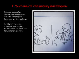 1. Учитывайте специфику платформы
Если все на ноутбуке
Прожимается прекрасно,
Значит и на телефоне
Все прокатит без проблем.
Ноутбук от телефона
Отличается не сильно.
Да и пальцы – та же мышка,
Только толстые и пять.
 