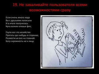 19. Не заваливайте пользователя всеми
возможностями сразу
Если очень много кода
Вы с друзьями написали
И в итоге получилась
Куча всяких клевых фич,
Глупо все это хозяйство
Прятать где-нибудь в сторонке.
Размести их все на главной.
Богу скромность не к лицу.
 