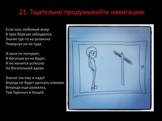 21. Тщательно продумывайте навигацию
Если наш любимый юзер
В трех березах заблудился,
Значит где-то на развилке
Повернул он не туда.
И коня он потеряет,
И богатым он не будет,
И не женится успешно
На богатенькой вдове.
Значит так ему и надо!
Впредь не будет щелкать клювом.
Впереди еще развилка,
Там Горыныч и Кощей.
 