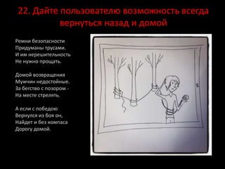 22. Дайте пользователю возможность всегда
вернуться назад и домой
Ремни безопасности
Придуманы трусами.
И им нерешительность
Не нужно прощать.
Домой возвращения
Мужчин недостойные.
За бегство с позором -
На месте стрелять.
А если с победою
Вернулся из боя он,
Найдет и без компаса
Дорогу домой.
 