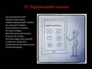 23. Подписывайте иконки
Ты приложение свое
Писал не для тупиц.
Любой нормальный человек
Тут сразу все поймет.
А если даже не поймет,
То тоже не беда -
Достаточно на все нажать
И ясно, что к чему.
Лентяев надо гнать взашей.
К тому же, знают все:
«Картинка лучше тысяч слов»,
Гуглите Интернет.
 