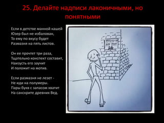 25. Делайте надписи лаконичными, но
понятными
Если в детстве манной кашей
Юзер был не избалован,
То ему по вкусу будет
Размазня на пять листов.
Он ее прочтет три раза,
Тщательно конспект составит,
Наизусть его заучит
И положит на мотив.
Если размазня не лезет -
Не иди на полумеры.
Пары букв с запасом хватит
На санскрите древних Вед.
 